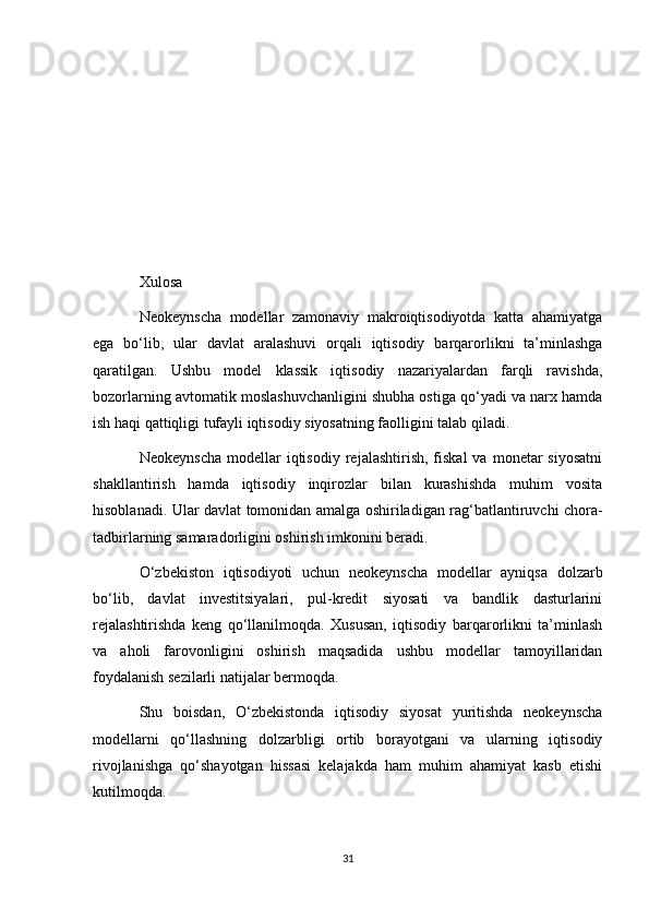 Xulosa
Neokeynscha   modellar   zamonaviy   makroiqtisodiyotda   katta   ahamiyatga
ega   bo‘lib,   ular   davlat   aralashuvi   orqali   iqtisodiy   barqarorlikni   ta’minlashga
qaratilgan.   Ushbu   model   klassik   iqtisodiy   nazariyalardan   farqli   ravishda,
bozorlarning avtomatik moslashuvchanligini shubha ostiga qo‘yadi va narx hamda
ish haqi qattiqligi tufayli iqtisodiy siyosatning faolligini talab qiladi.
Neokeynscha  modellar   iqtisodiy   rejalashtirish,  fiskal  va  monetar  siyosatni
shakllantirish   hamda   iqtisodiy   inqirozlar   bilan   kurashishda   muhim   vosita
hisoblanadi. Ular davlat tomonidan amalga oshiriladigan rag‘batlantiruvchi chora-
tadbirlarning samaradorligini oshirish imkonini beradi.
O‘zbekiston   iqtisodiyoti   uchun   neokeynscha   modellar   ayniqsa   dolzarb
bo‘lib,   davlat   investitsiyalari,   pul-kredit   siyosati   va   bandlik   dasturlarini
rejalashtirishda   keng   qo‘llanilmoqda.   Xususan,   iqtisodiy   barqarorlikni   ta’minlash
va   aholi   farovonligini   oshirish   maqsadida   ushbu   modellar   tamoyillaridan
foydalanish sezilarli natijalar bermoqda.
Shu   boisdan,   O‘zbekistonda   iqtisodiy   siyosat   yuritishda   neokeynscha
modellarni   qo‘llashning   dolzarbligi   ortib   borayotgani   va   ularning   iqtisodiy
rivojlanishga   qo‘shayotgan   hissasi   kelajakda   ham   muhim   ahamiyat   kasb   etishi
kutilmoqda.
31 