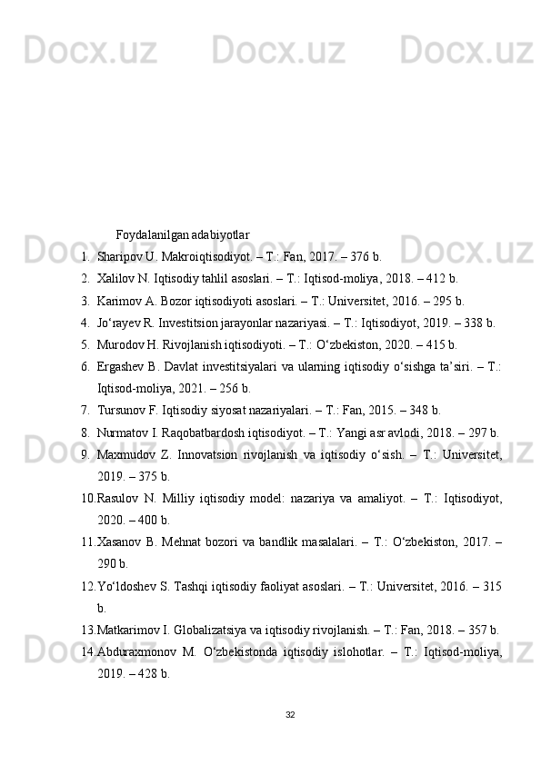 Foydalanilgan adabiyotlar
1. Sharipov U. Makroiqtisodiyot. – T.: Fan, 2017. – 376 b.
2. Xalilov N. Iqtisodiy tahlil asoslari. – T.: Iqtisod-moliya, 2018. – 412 b.
3. Karimov A. Bozor iqtisodiyoti asoslari. – T.: Universitet, 2016. – 295 b.
4. Jo‘rayev R. Investitsion jarayonlar nazariyasi. – T.: Iqtisodiyot, 2019. – 338 b.
5. Murodov H. Rivojlanish iqtisodiyoti. – T.: O‘zbekiston, 2020. – 415 b.
6. Ergashev B. Davlat investitsiyalari  va ularning iqtisodiy o‘sishga ta’siri. – T.:
Iqtisod-moliya, 2021. – 256 b.
7. Tursunov F. Iqtisodiy siyosat nazariyalari. – T.: Fan, 2015. – 348 b.
8. Nurmatov I. Raqobatbardosh iqtisodiyot. – T.: Yangi asr avlodi, 2018. – 297 b.
9. Maxmudov   Z.   Innovatsion   rivojlanish   va   iqtisodiy   o‘sish.   –   T.:   Universitet,
2019. – 375 b.
10. Rasulov   N.   Milliy   iqtisodiy   model:   nazariya   va   amaliyot.   –   T.:   Iqtisodiyot,
2020. – 400 b.
11. Xasanov   B.   Mehnat   bozori   va   bandlik   masalalari.   –   T.:   O‘zbekiston,   2017.   –
290 b.
12. Yo‘ldoshev S. Tashqi iqtisodiy faoliyat asoslari. – T.: Universitet, 2016. – 315
b.
13. Matkarimov I. Globalizatsiya va iqtisodiy rivojlanish. – T.: Fan, 2018. – 357 b.
14. Abduraxmonov   M.   O‘zbekistonda   iqtisodiy   islohotlar.   –   T.:   Iqtisod-moliya,
2019. – 428 b.
32 