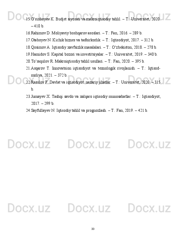 15. O‘rinboyev K. Budjet siyosati va makroiqtisodiy tahlil. – T.: Universitet, 2020.
– 410 b.
16. Rahimov D. Moliyaviy boshqaruv asoslari. – T.: Fan, 2016. – 289 b.
17. Otaboyev N. Kichik biznes va tadbirkorlik. – T.: Iqtisodiyot, 2017. – 312 b.
18. Qosimov A. Iqtisodiy xavfsizlik masalalari. – T.: O‘zbekiston, 2018. – 278 b.
19. Hamidov S. Kapital bozori va investitsiyalar. – T.: Universitet, 2019. – 340 b.
20. To‘raqulov R. Makroiqtisodiy tahlil usullari. – T.: Fan, 2020. – 395 b.
21. Asqarov   T.   Innovatsion   iqtisodiyot   va   texnologik   rivojlanish.   –   T.:   Iqtisod-
moliya, 2021. – 372 b.
22. Rasulov F. Davlat va iqtisodiyot: nazariy jihatlar. – T.: Universitet, 2020. – 315
b.
23. Jumayev X. Tashqi savdo va xalqaro iqtisodiy munosabatlar. – T.: Iqtisodiyot,
2017. – 299 b.
24. Sayfullayev N. Iqtisodiy tahlil va prognozlash. – T.: Fan, 2019. – 421 b.
33 