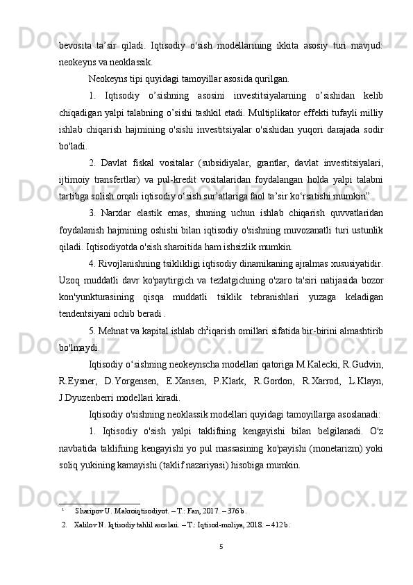 bevosita   ta’sir   qiladi.   Iqtisodiy   o'sish   modellarining   ikkita   asosiy   turi   mavjud:
neokeyns va neoklassik.
Neokeyns tipi quyidagi tamoyillar asosida qurilgan.
1.   Iqtisodiy   o’sishning   asosini   investitsiyalarning   o’sishidan   kelib
chiqadigan yalpi talabning o’sishi tashkil etadi. Multiplikator effekti tufayli milliy
ishlab   chiqarish   hajmining   o'sishi   investitsiyalar   o'sishidan   yuqori   darajada   sodir
bo'ladi.
2.   Davlat   fiskal   vositalar   (subsidiyalar,   grantlar,   davlat   investitsiyalari,
ijtimoiy   transfertlar)   va   pul-kredit   vositalaridan   foydalangan   holda   yalpi   talabni
tartibga solish orqali iqtisodiy o‘sish sur’atlariga faol ta’sir ko‘rsatishi mumkin”.
3.   Narxlar   elastik   emas,   shuning   uchun   ishlab   chiqarish   quvvatlaridan
foydalanish  hajmining oshishi  bilan iqtisodiy o'sishning  muvozanatli  turi  ustunlik
qiladi. Iqtisodiyotda o'sish sharoitida ham ishsizlik mumkin.
4. Rivojlanishning tsiklikligi iqtisodiy dinamikaning ajralmas xususiyatidir.
Uzoq   muddatli   davr   ko'paytirgich   va   tezlatgichning   o'zaro   ta'siri   natijasida   bozor
kon'yunkturasining   qisqa   muddatli   tsiklik   tebranishlari   yuzaga   keladigan
tendentsiyani ochib beradi .
5. Mehnat va kapital ishlab ch 1
iqarish omillari sifatida bir-birini almashtirib
bo'lmaydi.
Iqtisodiy o sishning neokeynscha modellari qatoriga M.Kalecki, R.Gudvin,ʻ
R.Eysner,   D.Yorgensen,   E.Xansen,   P.Klark,   R.Gordon,   R.Xarrod,   L.Klayn,
J.Dyuzenberri modellari kiradi.
Iqtisodiy o'sishning neoklassik modellari quyidagi tamoyillarga asoslanadi:
1.   Iqtisodiy   o'sish   yalpi   taklifning   kengayishi   bilan   belgilanadi.   O'z
navbatida  taklifning  kengayishi   yo pul   massasining   ko'payishi   (monetarizm)  yoki
soliq yukining kamayishi (taklif nazariyasi) hisobiga mumkin.
1
  Sharipov U. Makroiqtisodiyot. – T.: Fan, 2017. – 376 b.
2. Xalilov N. Iqtisodiy tahlil asoslari. – T.: Iqtisod-moliya, 2018. – 412 b.
5 