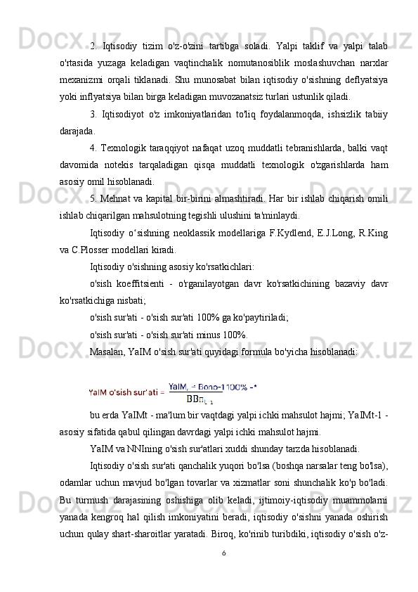 2.   Iqtisodiy   tizim   o'z-o'zini   tartibga   soladi.   Yalpi   taklif   va   yalpi   talab
o'rtasida   yuzaga   keladigan   vaqtinchalik   nomutanosiblik   moslashuvchan   narxlar
mexanizmi   orqali   tiklanadi.   Shu   munosabat   bilan   iqtisodiy   o'sishning   deflyatsiya
yoki inflyatsiya bilan birga keladigan muvozanatsiz turlari ustunlik qiladi.
3.   Iqtisodiyot   o'z   imkoniyatlaridan   to'liq   foydalanmoqda,   ishsizlik   tabiiy
darajada.
4.  Texnologik  taraqqiyot   nafaqat   uzoq  muddatli   tebranishlarda,  balki  vaqt
davomida   notekis   tarqaladigan   qisqa   muddatli   texnologik   o'zgarishlarda   ham
asosiy omil hisoblanadi.
5. Mehnat  va kapital bir-birini almashtiradi. Har bir ishlab chiqarish omili
ishlab chiqarilgan mahsulotning tegishli ulushini ta'minlaydi.
Iqtisodiy   o sishning   neoklassik   modellariga   F.Kydlend,   E.J.Long,   R.Kingʻ
va C.Plosser modellari kiradi.
Iqtisodiy o'sishning asosiy ko'rsatkichlari:
o'sish   koeffitsienti   -   o'rganilayotgan   davr   ko'rsatkichining   bazaviy   davr
ko'rsatkichiga nisbati;
o'sish sur'ati - o'sish sur'ati 100% ga ko'paytiriladi;
o'sish sur'ati - o'sish sur'ati minus 100%. 
Masalan, YaIM o'sish sur'ati quyidagi formula bo'yicha hisoblanadi:
bu erda YaIMt - ma'lum bir vaqtdagi yalpi ichki mahsulot hajmi; YaIMt-1 -
asosiy sifatida qabul qilingan davrdagi yalpi ichki mahsulot hajmi.
YaIM va NNIning o'sish sur'atlari xuddi shunday tarzda hisoblanadi.
Iqtisodiy o'sish sur'ati qanchalik yuqori bo'lsa (boshqa narsalar teng bo'lsa),
odamlar uchun mavjud bo'lgan tovarlar va xizmatlar soni shunchalik ko'p bo'ladi.
Bu   turmush   darajasining   oshishiga   olib   keladi,   ijtimoiy-iqtisodiy   muammolarni
yanada   kengroq   hal   qilish   imkoniyatini   beradi,   iqtisodiy   o'sishni   yanada   oshirish
uchun qulay shart-sharoitlar yaratadi. Biroq, ko'rinib turibdiki, iqtisodiy o'sish o'z-
6 