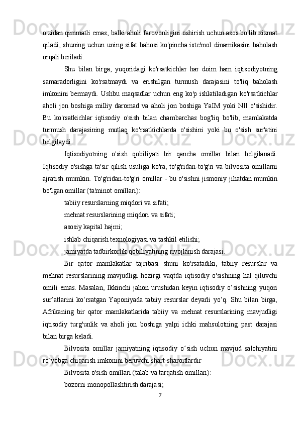 o'zidan qimmatli emas, balki aholi farovonligini oshirish uchun asos bo'lib xizmat
qiladi, shuning uchun uning sifat bahosi ko'pincha iste'mol dinamikasini baholash
orqali beriladi.
Shu   bilan   birga,   yuqoridagi   ko'rsatkichlar   har   doim   ham   iqtisodiyotning
samaradorligini   ko'rsatmaydi   va   erishilgan   turmush   darajasini   to'liq   baholash
imkonini bermaydi. Ushbu maqsadlar uchun eng ko'p ishlatiladigan ko'rsatkichlar
aholi   jon   boshiga   milliy   daromad   va   aholi   jon   boshiga   YaIM   yoki   NII   o'sishidir.
Bu   ko'rsatkichlar   iqtisodiy   o'sish   bilan   chambarchas   bog'liq   bo'lib,   mamlakatda
turmush   darajasining   mutlaq   ko'rsatkichlarda   o'sishini   yoki   bu   o'sish   sur'atini
belgilaydi 
Iqtisodiyotning   o'sish   qobiliyati   bir   qancha   omillar   bilan   belgilanadi.
Iqtisodiy o'sishga  ta'sir  qilish usuliga ko'ra, to'g'ridan-to'g'ri va bilvosita omillarni
ajratish mumkin. To'g'ridan-to'g'ri omillar - bu o'sishni jismoniy jihatdan mumkin
bo'lgan omillar (ta'minot omillari):
tabiiy resurslarning miqdori va sifati;
mehnat resurslarining miqdori va sifati;
asosiy kapital hajmi;
ishlab chiqarish texnologiyasi va tashkil etilishi;
jamiyatda tadbirkorlik qobiliyatining rivojlanish darajasi.
Bir   qator   mamlakatlar   tajribasi   shuni   ko'rsatadiki,   tabiiy   resurslar   va
mehnat   resurslarining   mavjudligi   hozirgi   vaqtda   iqtisodiy   o'sishning   hal   qiluvchi
omili   emas.   Masalan,   Ikkinchi   jahon   urushidan   keyin   iqtisodiy   o‘sishning   yuqori
sur’atlarini   ko‘rsatgan   Yaponiyada   tabiiy   resurslar   deyarli   yo‘q.   Shu   bilan   birga,
Afrikaning   bir   qator   mamlakatlarida   tabiiy   va   mehnat   resurslarining   mavjudligi
iqtisodiy   turg'unlik   va   aholi   jon   boshiga   yalpi   ichki   mahsulotning   past   darajasi
bilan birga keladi.
Bilvosita   omillar   jamiyatning   iqtisodiy   o sish   uchun   mavjud   salohiyatiniʻ
ro yobga chiqarish imkonini beruvchi shart-sharoitlardir	
ʻ
Bilvosita o'sish omillari (talab va tarqatish omillari):
bozorni monopollashtirish darajasi;
7 