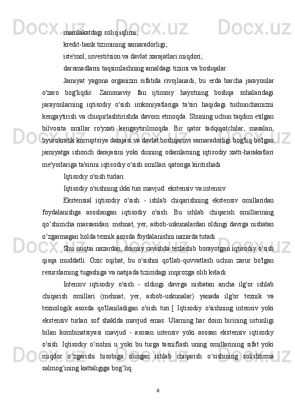 mamlakatdagi soliq iqlimi;
kredit-bank tizimining samaradorligi;
iste'mol, investitsion va davlat xarajatlari miqdori;
daromadlarni taqsimlashning amaldagi tizimi va boshqalar.
Jamiyat   yagona   organizm   sifatida   rivojlanadi,   bu   erda   barcha   jarayonlar
o'zaro   bog'liqdir.   Zamonaviy   fan   ijtimoiy   hayotning   boshqa   sohalaridagi
jarayonlarning   iqtisodiy   o'sish   imkoniyatlariga   ta'siri   haqidagi   tushunchamizni
kengaytirish va chuqurlashtirishda davom etmoqda. Shuning uchun taqdim etilgan
bilvosita   omillar   ro'yxati   kengaytirilmoqda.   Bir   qator   tadqiqotchilar,   masalan,
byurokratik korruptsiya darajasi va davlat boshqaruvi samaradorligi bog'liq bo'lgan
jamiyatga   ishonch   darajasini   yoki   dinning   odamlarning   iqtisodiy   xatti-harakatlari
me'yorlariga ta'sirini iqtisodiy o'sish omillari qatoriga kiritishadi 
Iqtisodiy o'sish turlari
Iqtisodiy o'sishning ikki turi mavjud: ekstensiv va intensiv 
Ekstensial   iqtisodiy   o'sish   -   ishlab   chiqarishning   ekstensiv   omillaridan
foydalanishga   asoslangan   iqtisodiy   o'sish.   Bu   ishlab   chiqarish   omillarining
qo shimcha massasidan:  mehnat, yer, asbob-uskunalardan oldingi davrga nisbatanʻ
o zgarmagan holda texnik asosda foydalanishni nazarda tutadi
ʻ
Shu nuqtai nazardan, doimiy ravishda tezlashib borayotgan iqtisodiy o'sish
qisqa   muddatli.   Oxir   oqibat,   bu   o'sishni   qo'llab-quvvatlash   uchun   zarur   bo'lgan
resurslarning tugashiga va natijada tizimdagi inqirozga olib keladi
Intensiv   iqtisodiy   o'sish   -   oldingi   davrga   nisbatan   ancha   ilg'or   ishlab
chiqarish   omillari   (mehnat,   yer,   asbob-uskunalar)   yanada   ilg'or   texnik   va
texnologik   asosda   qo'llaniladigan   o'sish   turi.[   Iqtisodiy   o'sishning   intensiv   yoki
ekstensiv   turlari   sof   shaklda   mavjud   emas.   Ularning   har   doim   birining   ustunligi
bilan   kombinatsiyasi   mavjud   -   asosan   intensiv   yoki   asosan   ekstensiv   iqtisodiy
o'sish.   Iqtisodiy   o sishni   u   yoki   bu   turga   tasniflash   uning   omillarining   sifat   yoki	
ʻ
miqdor   o zgarishi   hisobiga   olingan   ishlab   chiqarish   o sishining   solishtirma	
ʻ ʻ
salmog ining kattaligiga bog liq.	
ʻ ʻ
8