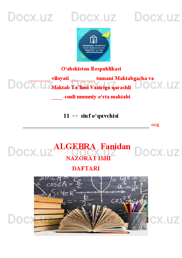                        
O‘zbekiston Respublikasi
________ viloyati _________ tumani Maktabgacha va 
Maktab Ta’limi Vaziriga qarashli
____-sonli umumiy o‘rta maktabi
11   ≪ ≫
  sinf o‘quvchisi
–––––––––––––––––––––––––––––––––––––––––––––––––––––––––––   ning
  ALGEBRA  Fanidan
                               NAZORAT ISHI
                                        DAFTARI 