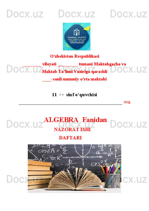 O‘zbekiston Respublikasi
________ viloyati _________ tumani Maktabgacha va 
Maktab Ta’limi Vaziriga qarashli
____-sonli umumiy o‘rta maktabi
11   ≪ ≫
  sinf o‘quvchisi
–––––––––––––––––––––––––––––––––––––––––––––––––––––––––––   ning
  ALGEBRA  Fanidan
                               NAZORAT ISHI
                                        DAFTARI