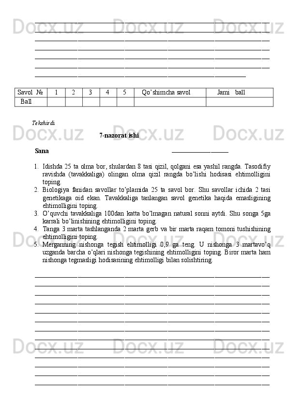 ––––––––––––––––––––––––––––––––––––––––––––––––––––––––––––––––––––––––––––––––––––––––––––––––––––––––––––––––––––––––
––––––––––––––––––––––––––––––––––––––––––––––––––––––––––––––––––––––––––––––––––––––––––––––––––––––––––––––––––––––––
––––––––––––––––––––––––––––––––––––––––––––––––––––––––––––––––––––––––––––––––––––––––––––––––––––––––––––––––––––––––
––––––––––––––––––––––––––––––––––––––––––––––––––––––––––––––––––––––––––––––––––––––––––––––––––––––––––––––––––––––––
––––––––––––––––––––––––––––––––––––––––––––––––––––––––––––––––––––––––––––––––––––––––––––––––––––––––––––––––––––––––
––––––––––––––––––––––––––––––––––––––––––––––––––––––––––––––––––––––––––––––––––––––––––––––––––––––––––––––––––––––––
––––––––––––––––––––––––––––––––––––––––––––––––––––––––––––––––––––––––––––––––––––––––––––––––––––––––––––
Savol   №    1   2   3   4   5    Qo’shimcha savol      Jami   ball
   Ball
          Tekshirdi                                                                                                                         
                                       7-nazorat ishi
Sana                                                                        
–––––––––––––––––––––––––––––
1. Idishda 25 ta olma bor, shulardan 8 tasi qizil, qolgani esa yashil rangda. Tasodifiy
ravishda   (tavakkaliga)   olingan   olma   qizil   rangda   bo’lishi   hodisasi   ehtimolligini
toping.
2. Biologiya   fanidan   savollar   to’plamida   25   ta   savol   bor.   Shu   savollar   ichida   2   tasi
genetikaga   oid   ekan.   Tavakkaliga   tanlangan   savol   genetika   haqida   emasligining
ehtimolligini toping.
3. O’quvchi   tavakkaliga   100dan   katta  bo’lmagan   natural   sonni   aytdi.  Shu   songa   5ga
karrali bo’linishining ehtimolligini toping.
4. Tanga 3 marta tashlanganda 2 marta gerb va bir marta raqam tomoni tushishining
ehtimolligini toping.
5. Merganning   nishonga   tegish   ehtimolligi   0,9   ga   teng.   U   nishonga   3   martavo’q
uzganda barcha o’qlari nishonga tegishining ehtimolligini toping. Biror marta ham
nishonga tegmasligi hodisasining ehtimolligi bilan solishtiring.
––––––––––––––––––––––––––––––––––––––––––––––––––––––––––––––––––––––––––––––––––––––––––––––––––––––––––––––––––––––––
––––––––––––––––––––––––––––––––––––––––––––––––––––––––––––––––––––––––––––––––––––––––––––––––––––––––––––––––––––––––
––––––––––––––––––––––––––––––––––––––––––––––––––––––––––––––––––––––––––––––––––––––––––––––––––––––––––––––––––––––––
––––––––––––––––––––––––––––––––––––––––––––––––––––––––––––––––––––––––––––––––––––––––––––––––––––––––––––––––––––––––
––––––––––––––––––––––––––––––––––––––––––––––––––––––––––––––––––––––––––––––––––––––––––––––––––––––––––––––––––––––––
––––––––––––––––––––––––––––––––––––––––––––––––––––––––––––––––––––––––––––––––––––––––––––––––––––––––––––––––––––––––
––––––––––––––––––––––––––––––––––––––––––––––––––––––––––––––––––––––––––––––––––––––––––––––––––––––––––––––––––––––––
––––––––––––––––––––––––––––––––––––––––––––––––––––––––––––––––––––––––––––––––––––––––––––––––––––––––––––––––––––––––
––––––––––––––––––––––––––––––––––––––––––––––––––––––––––––––––––––––––––––––––––––––––––––––––––––––––––––––––––––––––
––––––––––––––––––––––––––––––––––––––––––––––––––––––––––––––––––––––––––––––––––––––––––––––––––––––––––––––––––––––––
––––––––––––––––––––––––––––––––––––––––––––––––––––––––––––––––––––––––––––––––––––––––––––––––––––––––––––––––––––––––
––––––––––––––––––––––––––––––––––––––––––––––––––––––––––––––––––––––––––––––––––––––––––––––––––––––––––––––––––––––––
––––––––––––––––––––––––––––––––––––––––––––––––––––––––––––––––––––––––––––––––––––––––––––––––––––––––––––––––––––––––