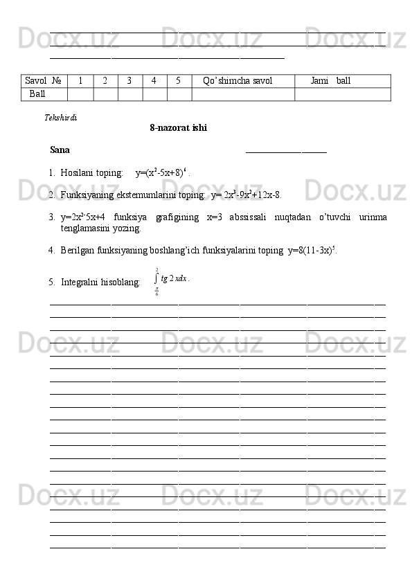 ––––––––––––––––––––––––––––––––––––––––––––––––––––––––––––––––––––––––––––––––––––––––––––––––––––––––––––––––––––––––
––––––––––––––––––––––––––––––––––––––––––––––––––––––––––––––––––––––––––––––––––––––––––––––––––––––––––––––––––––––––
––––––––––––––––––––––––––––––––––––––––––––––––––––––––––––––––––––––––––––––––––––
Savol   №    1   2   3   4   5    Qo’shimcha savol      Jami   ball
   Ball
         Tekshirdi                                                                                                                       
                                            8-nazorat ishi
Sana                                                                        
–––––––––––––––––––––––––––––
1. Hosilani toping:     y=(x 2
-5x+8) 6
 .
2. Funksiyaning ekstemumlarini toping:  y= 2x 3
-9x 2
+12x-8.
3. y=2x 2-
5x+4   funksiya   grafigining   x=3   abssissali   nuqtadan   o’tuvchi   urinma
tenglamasini yozing.
4. Berilgan funksiyaning boshlang’ich funksiyalarini toping  y=8(11-3x) 5
.
5. Integralni hisoblang:     ∫π6
2
tg	2xdx	.
––––––––––––––––––––––––––––––––––––––––––––––––––––––––––––––––––––––––––––––––––––––––––––––––––––––––––––––––––––––––
––––––––––––––––––––––––––––––––––––––––––––––––––––––––––––––––––––––––––––––––––––––––––––––––––––––––––––––––––––––––
––––––––––––––––––––––––––––––––––––––––––––––––––––––––––––––––––––––––––––––––––––––––––––––––––––––––––––––––––––––––
––––––––––––––––––––––––––––––––––––––––––––––––––––––––––––––––––––––––––––––––––––––––––––––––––––––––––––––––––––––––
––––––––––––––––––––––––––––––––––––––––––––––––––––––––––––––––––––––––––––––––––––––––––––––––––––––––––––––––––––––––
––––––––––––––––––––––––––––––––––––––––––––––––––––––––––––––––––––––––––––––––––––––––––––––––––––––––––––––––––––––––
––––––––––––––––––––––––––––––––––––––––––––––––––––––––––––––––––––––––––––––––––––––––––––––––––––––––––––––––––––––––
––––––––––––––––––––––––––––––––––––––––––––––––––––––––––––––––––––––––––––––––––––––––––––––––––––––––––––––––––––––––
––––––––––––––––––––––––––––––––––––––––––––––––––––––––––––––––––––––––––––––––––––––––––––––––––––––––––––––––––––––––
––––––––––––––––––––––––––––––––––––––––––––––––––––––––––––––––––––––––––––––––––––––––––––––––––––––––––––––––––––––––
––––––––––––––––––––––––––––––––––––––––––––––––––––––––––––––––––––––––––––––––––––––––––––––––––––––––––––––––––––––––
––––––––––––––––––––––––––––––––––––––––––––––––––––––––––––––––––––––––––––––––––––––––––––––––––––––––––––––––––––––––
––––––––––––––––––––––––––––––––––––––––––––––––––––––––––––––––––––––––––––––––––––––––––––––––––––––––––––––––––––––––
––––––––––––––––––––––––––––––––––––––––––––––––––––––––––––––––––––––––––––––––––––––––––––––––––––––––––––––––––––––––
––––––––––––––––––––––––––––––––––––––––––––––––––––––––––––––––––––––––––––––––––––––––––––––––––––––––––––––––––––––––
––––––––––––––––––––––––––––––––––––––––––––––––––––––––––––––––––––––––––––––––––––––––––––––––––––––––––––––––––––––––
––––––––––––––––––––––––––––––––––––––––––––––––––––––––––––––––––––––––––––––––––––––––––––––––––––––––––––––––––––––––
––––––––––––––––––––––––––––––––––––––––––––––––––––––––––––––––––––––––––––––––––––––––––––––––––––––––––––––––––––––––
––––––––––––––––––––––––––––––––––––––––––––––––––––––––––––––––––––––––––––––––––––––––––––––––––––––––––––––––––––––––
––––––––––––––––––––––––––––––––––––––––––––––––––––––––––––––––––––––––––––––––––––––––––––––––––––––––––––––––––––––––