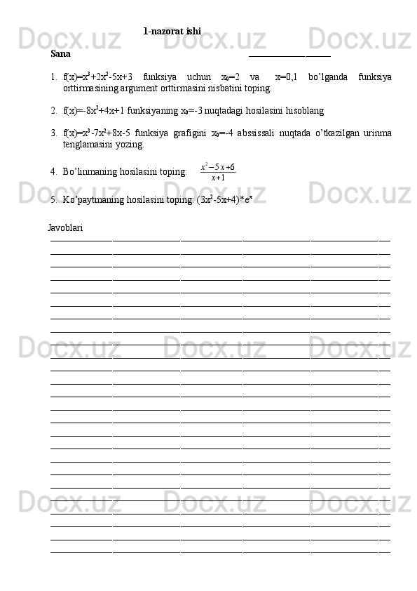                                        1-nazorat ishi
Sana                                                                        
–––––––––––––––––––––––––––––
1. f(x)=x 3
+2x 2
-5x+3   funksiya   uchun   x
0 =2   va  ∆ x=0,1   bo’lganda   funksiya
orttirmasining argument orttirmasini nisbatini toping.
2. f(x)=-8x 2
+4x+1 funksiyaning x
0 =-3 nuqtadagi hosilasini hisoblang
3. f(x)=x 3
-7x 2
+8x-5   funksiya   grafigini   x
0 =-4   abssissali   nuqtada   o’tkazilgan   urinma
tenglamasini yozing.
4. Bo’linmaning hosilasini toping:      x 2
− 5 x + 6
x + 1
5. Ko’paytmaning hosilasini toping: (3x 2
-5x+4)*e x
         Javoblari
––––––––––––––––––––––––––––––––––––––––––––––––––––––––––––––––––––––––––––––––––––––––––––––––––––––––––––––––––––––––
––––––––––––––––––––––––––––––––––––––––––––––––––––––––––––––––––––––––––––––––––––––––––––––––––––––––––––––––––––––––
––––––––––––––––––––––––––––––––––––––––––––––––––––––––––––––––––––––––––––––––––––––––––––––––––––––––––––––––––––––––
––––––––––––––––––––––––––––––––––––––––––––––––––––––––––––––––––––––––––––––––––––––––––––––––––––––––––––––––––––––––
––––––––––––––––––––––––––––––––––––––––––––––––––––––––––––––––––––––––––––––––––––––––––––––––––––––––––––––––––––––––
––––––––––––––––––––––––––––––––––––––––––––––––––––––––––––––––––––––––––––––––––––––––––––––––––––––––––––––––––––––––
––––––––––––––––––––––––––––––––––––––––––––––––––––––––––––––––––––––––––––––––––––––––––––––––––––––––––––––––––––––––
––––––––––––––––––––––––––––––––––––––––––––––––––––––––––––––––––––––––––––––––––––––––––––––––––––––––––––––––––––––––
––––––––––––––––––––––––––––––––––––––––––––––––––––––––––––––––––––––––––––––––––––––––––––––––––––––––––––––––––––––––
––––––––––––––––––––––––––––––––––––––––––––––––––––––––––––––––––––––––––––––––––––––––––––––––––––––––––––––––––––––––
––––––––––––––––––––––––––––––––––––––––––––––––––––––––––––––––––––––––––––––––––––––––––––––––––––––––––––––––––––––––
––––––––––––––––––––––––––––––––––––––––––––––––––––––––––––––––––––––––––––––––––––––––––––––––––––––––––––––––––––––––
––––––––––––––––––––––––––––––––––––––––––––––––––––––––––––––––––––––––––––––––––––––––––––––––––––––––––––––––––––––––
––––––––––––––––––––––––––––––––––––––––––––––––––––––––––––––––––––––––––––––––––––––––––––––––––––––––––––––––––––––––
––––––––––––––––––––––––––––––––––––––––––––––––––––––––––––––––––––––––––––––––––––––––––––––––––––––––––––––––––––––––
––––––––––––––––––––––––––––––––––––––––––––––––––––––––––––––––––––––––––––––––––––––––––––––––––––––––––––––––––––––––
––––––––––––––––––––––––––––––––––––––––––––––––––––––––––––––––––––––––––––––––––––––––––––––––––––––––––––––––––––––––
––––––––––––––––––––––––––––––––––––––––––––––––––––––––––––––––––––––––––––––––––––––––––––––––––––––––––––––––––––––––
––––––––––––––––––––––––––––––––––––––––––––––––––––––––––––––––––––––––––––––––––––––––––––––––––––––––––––––––––––––––
––––––––––––––––––––––––––––––––––––––––––––––––––––––––––––––––––––––––––––––––––––––––––––––––––––––––––––––––––––––––
––––––––––––––––––––––––––––––––––––––––––––––––––––––––––––––––––––––––––––––––––––––––––––––––––––––––––––––––––––––––
––––––––––––––––––––––––––––––––––––––––––––––––––––––––––––––––––––––––––––––––––––––––––––––––––––––––––––––––––––––––
––––––––––––––––––––––––––––––––––––––––––––––––––––––––––––––––––––––––––––––––––––––––––––––––––––––––––––––––––––––––
––––––––––––––––––––––––––––––––––––––––––––––––––––––––––––––––––––––––––––––––––––––––––––––––––––––––––––––––––––––––
–––––––––––––––––––––––––––––––––––––––––––––––––––––––––––––––––––––––––––––––––––––––––––––––––––––––––––––––––––––––– 