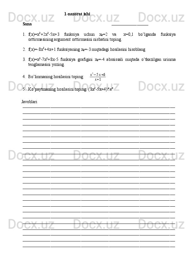 1-nazorat ishi
Sana                                                                        
–––––––––––––––––––––––––––––
1. f(x)=x 3
+2x 2
-5x+3   funksiya   uchun   x
0 =2   va  ∆ x=0,1   bo’lganda   funksiya
orttirmasining argument orttirmasini nisbatini toping.
2. f(x)=-8x 2
+4x+1 funksiyaning x
0 =-3 nuqtadagi hosilasini hisoblang
3. f(x)=x 3
-7x 2
+8x-5   funksiya   grafigini   x
0 =-4   abssissali   nuqtada   o’tkazilgan   urinma
tenglamasini yozing.
4. Bo’linmaning hosilasini toping:      x 2
− 5 x + 6
x + 1
5. Ko’paytmaning hosilasini toping: (3x 2
-5x+4)*e x
         Javoblari
––––––––––––––––––––––––––––––––––––––––––––––––––––––––––––––––––––––––––––––––––––––––––––––––––––––––––––––––––––––––
––––––––––––––––––––––––––––––––––––––––––––––––––––––––––––––––––––––––––––––––––––––––––––––––––––––––––––––––––––––––
––––––––––––––––––––––––––––––––––––––––––––––––––––––––––––––––––––––––––––––––––––––––––––––––––––––––––––––––––––––––
––––––––––––––––––––––––––––––––––––––––––––––––––––––––––––––––––––––––––––––––––––––––––––––––––––––––––––––––––––––––
––––––––––––––––––––––––––––––––––––––––––––––––––––––––––––––––––––––––––––––––––––––––––––––––––––––––––––––––––––––––
––––––––––––––––––––––––––––––––––––––––––––––––––––––––––––––––––––––––––––––––––––––––––––––––––––––––––––––––––––––––
––––––––––––––––––––––––––––––––––––––––––––––––––––––––––––––––––––––––––––––––––––––––––––––––––––––––––––––––––––––––
––––––––––––––––––––––––––––––––––––––––––––––––––––––––––––––––––––––––––––––––––––––––––––––––––––––––––––––––––––––––
––––––––––––––––––––––––––––––––––––––––––––––––––––––––––––––––––––––––––––––––––––––––––––––––––––––––––––––––––––––––
––––––––––––––––––––––––––––––––––––––––––––––––––––––––––––––––––––––––––––––––––––––––––––––––––––––––––––––––––––––––
––––––––––––––––––––––––––––––––––––––––––––––––––––––––––––––––––––––––––––––––––––––––––––––––––––––––––––––––––––––––
––––––––––––––––––––––––––––––––––––––––––––––––––––––––––––––––––––––––––––––––––––––––––––––––––––––––––––––––––––––––
––––––––––––––––––––––––––––––––––––––––––––––––––––––––––––––––––––––––––––––––––––––––––––––––––––––––––––––––––––––––
––––––––––––––––––––––––––––––––––––––––––––––––––––––––––––––––––––––––––––––––––––––––––––––––––––––––––––––––––––––––
––––––––––––––––––––––––––––––––––––––––––––––––––––––––––––––––––––––––––––––––––––––––––––––––––––––––––––––––––––––––
––––––––––––––––––––––––––––––––––––––––––––––––––––––––––––––––––––––––––––––––––––––––––––––––––––––––––––––––––––––––
––––––––––––––––––––––––––––––––––––––––––––––––––––––––––––––––––––––––––––––––––––––––––––––––––––––––––––––––––––––––
––––––––––––––––––––––––––––––––––––––––––––––––––––––––––––––––––––––––––––––––––––––––––––––––––––––––––––––––––––––––
––––––––––––––––––––––––––––––––––––––––––––––––––––––––––––––––––––––––––––––––––––––––––––––––––––––––––––––––––––––––
––––––––––––––––––––––––––––––––––––––––––––––––––––––––––––––––––––––––––––––––––––––––––––––––––––––––––––––––––––––––
––––––––––––––––––––––––––––––––––––––––––––––––––––––––––––––––––––––––––––––––––––––––––––––––––––––––––––––––––––––––
––––––––––––––––––––––––––––––––––––––––––––––––––––––––––––––––––––––––––––––––––––––––––––––––––––––––––––––––––––––––
––––––––––––––––––––––––––––––––––––––––––––––––––––––––––––––––––––––––––––––––––––––––––––––––––––––––––––––––––––––––
––––––––––––––––––––––––––––––––––––––––––––––––––––––––––––––––––––––––––––––––––––––––––––––––––––––––––––––––––––––––
––––––––––––––––––––––––––––––––––––––––––––––––––––––––––––––––––––––––––––––––––––––––––––––––––––––––––––––––––––––––