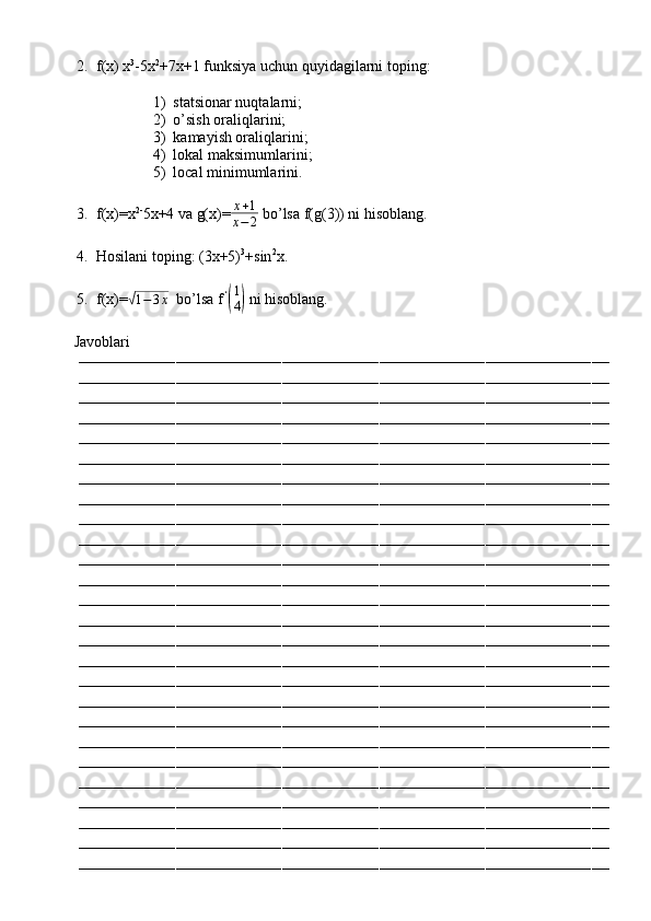 2. f(x) x 3
-5x 2
+7x+1 funksiya uchun quyidagilarni toping:
1) statsionar nuqtalarni;
2) o’sish oraliqlarini;
3) kamayish oraliqlarini;
4) lokal maksimumlarini;
5) local minimumlarini.
3. f(x)=x 2-
5x+4 va g(x)= x + 1
x − 2  bo’lsa f(g(3)) ni hisoblang.
4. Hosilani toping: (3x+5) 3
+sin 2
x.
5. f(x)=√ 1 − 3 x
  bo’lsa f   ‘	(
1
4)
 ni hisoblang.
         Javoblari
––––––––––––––––––––––––––––––––––––––––––––––––––––––––––––––––––––––––––––––––––––––––––––––––––––––––––––––––––––––––
––––––––––––––––––––––––––––––––––––––––––––––––––––––––––––––––––––––––––––––––––––––––––––––––––––––––––––––––––––––––
––––––––––––––––––––––––––––––––––––––––––––––––––––––––––––––––––––––––––––––––––––––––––––––––––––––––––––––––––––––––
––––––––––––––––––––––––––––––––––––––––––––––––––––––––––––––––––––––––––––––––––––––––––––––––––––––––––––––––––––––––
––––––––––––––––––––––––––––––––––––––––––––––––––––––––––––––––––––––––––––––––––––––––––––––––––––––––––––––––––––––––
––––––––––––––––––––––––––––––––––––––––––––––––––––––––––––––––––––––––––––––––––––––––––––––––––––––––––––––––––––––––
––––––––––––––––––––––––––––––––––––––––––––––––––––––––––––––––––––––––––––––––––––––––––––––––––––––––––––––––––––––––
––––––––––––––––––––––––––––––––––––––––––––––––––––––––––––––––––––––––––––––––––––––––––––––––––––––––––––––––––––––––
––––––––––––––––––––––––––––––––––––––––––––––––––––––––––––––––––––––––––––––––––––––––––––––––––––––––––––––––––––––––
––––––––––––––––––––––––––––––––––––––––––––––––––––––––––––––––––––––––––––––––––––––––––––––––––––––––––––––––––––––––
––––––––––––––––––––––––––––––––––––––––––––––––––––––––––––––––––––––––––––––––––––––––––––––––––––––––––––––––––––––––
––––––––––––––––––––––––––––––––––––––––––––––––––––––––––––––––––––––––––––––––––––––––––––––––––––––––––––––––––––––––
––––––––––––––––––––––––––––––––––––––––––––––––––––––––––––––––––––––––––––––––––––––––––––––––––––––––––––––––––––––––
––––––––––––––––––––––––––––––––––––––––––––––––––––––––––––––––––––––––––––––––––––––––––––––––––––––––––––––––––––––––
––––––––––––––––––––––––––––––––––––––––––––––––––––––––––––––––––––––––––––––––––––––––––––––––––––––––––––––––––––––––
––––––––––––––––––––––––––––––––––––––––––––––––––––––––––––––––––––––––––––––––––––––––––––––––––––––––––––––––––––––––
––––––––––––––––––––––––––––––––––––––––––––––––––––––––––––––––––––––––––––––––––––––––––––––––––––––––––––––––––––––––
––––––––––––––––––––––––––––––––––––––––––––––––––––––––––––––––––––––––––––––––––––––––––––––––––––––––––––––––––––––––
––––––––––––––––––––––––––––––––––––––––––––––––––––––––––––––––––––––––––––––––––––––––––––––––––––––––––––––––––––––––
––––––––––––––––––––––––––––––––––––––––––––––––––––––––––––––––––––––––––––––––––––––––––––––––––––––––––––––––––––––––
––––––––––––––––––––––––––––––––––––––––––––––––––––––––––––––––––––––––––––––––––––––––––––––––––––––––––––––––––––––––
––––––––––––––––––––––––––––––––––––––––––––––––––––––––––––––––––––––––––––––––––––––––––––––––––––––––––––––––––––––––
––––––––––––––––––––––––––––––––––––––––––––––––––––––––––––––––––––––––––––––––––––––––––––––––––––––––––––––––––––––––
––––––––––––––––––––––––––––––––––––––––––––––––––––––––––––––––––––––––––––––––––––––––––––––––––––––––––––––––––––––––
––––––––––––––––––––––––––––––––––––––––––––––––––––––––––––––––––––––––––––––––––––––––––––––––––––––––––––––––––––––––
––––––––––––––––––––––––––––––––––––––––––––––––––––––––––––––––––––––––––––––––––––––––––––––––––––––––––––––––––––––––
