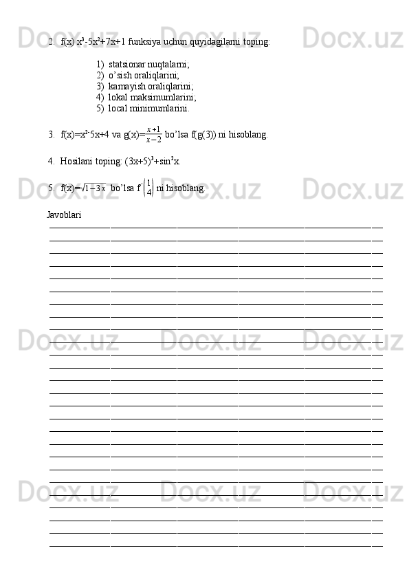 2. f(x) x 3
-5x 2
+7x+1 funksiya uchun quyidagilarni toping:
1) statsionar nuqtalarni;
2) o’sish oraliqlarini;
3) kamayish oraliqlarini;
4) lokal maksimumlarini;
5) local minimumlarini.
3. f(x)=x 2-
5x+4 va g(x)= x + 1
x − 2  bo’lsa f(g(3)) ni hisoblang.
4. Hosilani toping: (3x+5) 3
+sin 2
x.
5. f(x)=√ 1 − 3 x
  bo’lsa f   ‘	(
1
4)
 ni hisoblang.
         Javoblari
––––––––––––––––––––––––––––––––––––––––––––––––––––––––––––––––––––––––––––––––––––––––––––––––––––––––––––––––––––––––
––––––––––––––––––––––––––––––––––––––––––––––––––––––––––––––––––––––––––––––––––––––––––––––––––––––––––––––––––––––––
––––––––––––––––––––––––––––––––––––––––––––––––––––––––––––––––––––––––––––––––––––––––––––––––––––––––––––––––––––––––
––––––––––––––––––––––––––––––––––––––––––––––––––––––––––––––––––––––––––––––––––––––––––––––––––––––––––––––––––––––––
––––––––––––––––––––––––––––––––––––––––––––––––––––––––––––––––––––––––––––––––––––––––––––––––––––––––––––––––––––––––
––––––––––––––––––––––––––––––––––––––––––––––––––––––––––––––––––––––––––––––––––––––––––––––––––––––––––––––––––––––––
––––––––––––––––––––––––––––––––––––––––––––––––––––––––––––––––––––––––––––––––––––––––––––––––––––––––––––––––––––––––
––––––––––––––––––––––––––––––––––––––––––––––––––––––––––––––––––––––––––––––––––––––––––––––––––––––––––––––––––––––––
––––––––––––––––––––––––––––––––––––––––––––––––––––––––––––––––––––––––––––––––––––––––––––––––––––––––––––––––––––––––
––––––––––––––––––––––––––––––––––––––––––––––––––––––––––––––––––––––––––––––––––––––––––––––––––––––––––––––––––––––––
––––––––––––––––––––––––––––––––––––––––––––––––––––––––––––––––––––––––––––––––––––––––––––––––––––––––––––––––––––––––
––––––––––––––––––––––––––––––––––––––––––––––––––––––––––––––––––––––––––––––––––––––––––––––––––––––––––––––––––––––––
––––––––––––––––––––––––––––––––––––––––––––––––––––––––––––––––––––––––––––––––––––––––––––––––––––––––––––––––––––––––
––––––––––––––––––––––––––––––––––––––––––––––––––––––––––––––––––––––––––––––––––––––––––––––––––––––––––––––––––––––––
––––––––––––––––––––––––––––––––––––––––––––––––––––––––––––––––––––––––––––––––––––––––––––––––––––––––––––––––––––––––
––––––––––––––––––––––––––––––––––––––––––––––––––––––––––––––––––––––––––––––––––––––––––––––––––––––––––––––––––––––––
––––––––––––––––––––––––––––––––––––––––––––––––––––––––––––––––––––––––––––––––––––––––––––––––––––––––––––––––––––––––
––––––––––––––––––––––––––––––––––––––––––––––––––––––––––––––––––––––––––––––––––––––––––––––––––––––––––––––––––––––––
––––––––––––––––––––––––––––––––––––––––––––––––––––––––––––––––––––––––––––––––––––––––––––––––––––––––––––––––––––––––
––––––––––––––––––––––––––––––––––––––––––––––––––––––––––––––––––––––––––––––––––––––––––––––––––––––––––––––––––––––––
––––––––––––––––––––––––––––––––––––––––––––––––––––––––––––––––––––––––––––––––––––––––––––––––––––––––––––––––––––––––
––––––––––––––––––––––––––––––––––––––––––––––––––––––––––––––––––––––––––––––––––––––––––––––––––––––––––––––––––––––––
––––––––––––––––––––––––––––––––––––––––––––––––––––––––––––––––––––––––––––––––––––––––––––––––––––––––––––––––––––––––
––––––––––––––––––––––––––––––––––––––––––––––––––––––––––––––––––––––––––––––––––––––––––––––––––––––––––––––––––––––––
––––––––––––––––––––––––––––––––––––––––––––––––––––––––––––––––––––––––––––––––––––––––––––––––––––––––––––––––––––––––
–––––––––––––––––––––––––––––––––––––––––––––––––––––––––––––––––––––––––––––––––––––––––––––––––––––––––––––––––––––––– 