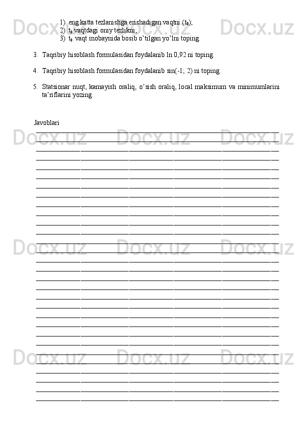 1) eng katta tezlanishga erishadigan vaqtni (t
0 );
2) t
0  vaqtdagi oniy tezlikni;
3) t
0   vaqt mobaynida bosib o’tilgan yo’lni toping.
    
3. Taqribiy hisoblash formulasidan foydalanib ln 0,92 ni toping.
4. Taqribiy hisoblash formulasidan foydalanib sin(-1; 2) ni toping.
5. Statsionar  nuqt,  kamayish  oraliq,  o’sish  oraliq, local   maksimum   va minimumlarini
ta’riflarini yozing.
         Javoblari
––––––––––––––––––––––––––––––––––––––––––––––––––––––––––––––––––––––––––––––––––––––––––––––––––––––––––––––––––––––––
––––––––––––––––––––––––––––––––––––––––––––––––––––––––––––––––––––––––––––––––––––––––––––––––––––––––––––––––––––––––
––––––––––––––––––––––––––––––––––––––––––––––––––––––––––––––––––––––––––––––––––––––––––––––––––––––––––––––––––––––––
––––––––––––––––––––––––––––––––––––––––––––––––––––––––––––––––––––––––––––––––––––––––––––––––––––––––––––––––––––––––
––––––––––––––––––––––––––––––––––––––––––––––––––––––––––––––––––––––––––––––––––––––––––––––––––––––––––––––––––––––––
––––––––––––––––––––––––––––––––––––––––––––––––––––––––––––––––––––––––––––––––––––––––––––––––––––––––––––––––––––––––
––––––––––––––––––––––––––––––––––––––––––––––––––––––––––––––––––––––––––––––––––––––––––––––––––––––––––––––––––––––––
––––––––––––––––––––––––––––––––––––––––––––––––––––––––––––––––––––––––––––––––––––––––––––––––––––––––––––––––––––––––
––––––––––––––––––––––––––––––––––––––––––––––––––––––––––––––––––––––––––––––––––––––––––––––––––––––––––––––––––––––––
––––––––––––––––––––––––––––––––––––––––––––––––––––––––––––––––––––––––––––––––––––––––––––––––––––––––––––––––––––––––
––––––––––––––––––––––––––––––––––––––––––––––––––––––––––––––––––––––––––––––––––––––––––––––––––––––––––––––––––––––––
––––––––––––––––––––––––––––––––––––––––––––––––––––––––––––––––––––––––––––––––––––––––––––––––––––––––––––––––––––––––
––––––––––––––––––––––––––––––––––––––––––––––––––––––––––––––––––––––––––––––––––––––––––––––––––––––––––––––––––––––––
––––––––––––––––––––––––––––––––––––––––––––––––––––––––––––––––––––––––––––––––––––––––––––––––––––––––––––––––––––––––
––––––––––––––––––––––––––––––––––––––––––––––––––––––––––––––––––––––––––––––––––––––––––––––––––––––––––––––––––––––––
––––––––––––––––––––––––––––––––––––––––––––––––––––––––––––––––––––––––––––––––––––––––––––––––––––––––––––––––––––––––
––––––––––––––––––––––––––––––––––––––––––––––––––––––––––––––––––––––––––––––––––––––––––––––––––––––––––––––––––––––––
––––––––––––––––––––––––––––––––––––––––––––––––––––––––––––––––––––––––––––––––––––––––––––––––––––––––––––––––––––––––
––––––––––––––––––––––––––––––––––––––––––––––––––––––––––––––––––––––––––––––––––––––––––––––––––––––––––––––––––––––––
––––––––––––––––––––––––––––––––––––––––––––––––––––––––––––––––––––––––––––––––––––––––––––––––––––––––––––––––––––––––
––––––––––––––––––––––––––––––––––––––––––––––––––––––––––––––––––––––––––––––––––––––––––––––––––––––––––––––––––––––––
––––––––––––––––––––––––––––––––––––––––––––––––––––––––––––––––––––––––––––––––––––––––––––––––––––––––––––––––––––––––
––––––––––––––––––––––––––––––––––––––––––––––––––––––––––––––––––––––––––––––––––––––––––––––––––––––––––––––––––––––––
––––––––––––––––––––––––––––––––––––––––––––––––––––––––––––––––––––––––––––––––––––––––––––––––––––––––––––––––––––––––
––––––––––––––––––––––––––––––––––––––––––––––––––––––––––––––––––––––––––––––––––––––––––––––––––––––––––––––––––––––––
––––––––––––––––––––––––––––––––––––––––––––––––––––––––––––––––––––––––––––––––––––––––––––––––––––––––––––––––––––––––
––––––––––––––––––––––––––––––––––––––––––––––––––––––––––––––––––––––––––––––––––––––––––––––––––––––––––––––––––––––––
––––––––––––––––––––––––––––––––––––––––––––––––––––––––––––––––––––––––––––––––––––––––––––––––––––––––––––––––––––––––
––––––––––––––––––––––––––––––––––––––––––––––––––––––––––––––––––––––––––––––––––––––––––––––––––––––––––––––––––––––––
––––––––––––––––––––––––––––––––––––––––––––––––––––––––––––––––––––––––––––––––––––––––––––––––––––––––––––––––––––––––