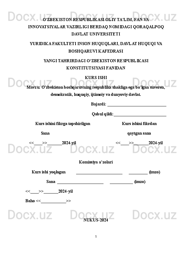 O'ZBEKISTON RESPUBLIKASI OLIY TA'LIM, FAN VA
INNOVATSIYALAR VAZIRLIGI BERDAQ NOMIDAGI QORAQALPOQ
DAVLAT UNIVERSITETI
YURIDIKA FAKULTETI INSON HUQUQLARI, DAVLAT HUQUQI VA
BOSHQARUVI KAFEDRASI
YANGI TAHRIRDAGI O ZBEKISTON RESPUBLIKASIʻ
KONSTITUTSIYASI FANIDAN
KURS ISHI
Mavzu: O'zbekiston boshqaruvning respublika shakliga ega bo'lgan suveren,
demokratik, huquqiy, ijtimoiy va dunyoviy davlat.
Bajardi: ____________________________
Qabul qildi:_________________________
Kurs ishini fikrga topshirilgan                         Kurs ishini fikrdan
Sana                                              qaytgan sana
<<____>>_______2024-yil  <<____>>_______2024-yil
Komissiya a’zolari
Kurs ishi yoqlagan  ______________________      _________ (imzo)
Sana ______________________      ___________ (imzo)
<<____>>_______2024-yil 
Baho <<____________>>
NUKUS-2024
1 