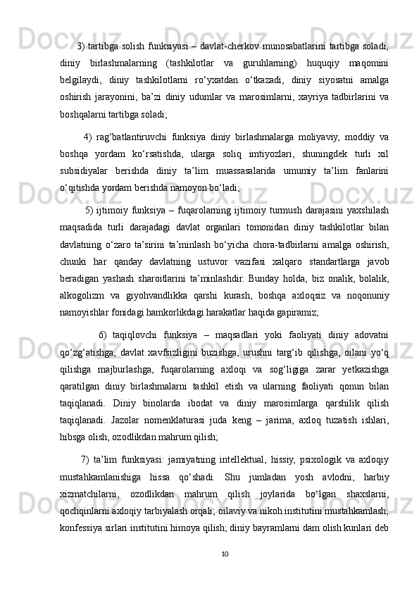          3) tartibga solish funksiyasi – davlat-cherkov munosabatlarini tartibga soladi,
diniy   birlashmalarning   (tashkilotlar   va   guruhlarning)   huquqiy   maqomini
belgilaydi,   diniy   tashkilotlarni   ro‘yxatdan   o‘tkazadi,   diniy   siyosatni   amalga
oshirish   jarayonini,   ba’zi   diniy   udumlar   va   marosimlarni,   xayriya   tadbirlarini   va
boshqalarni tartibga soladi;
          4)   rag‘batlantiruvchi   funksiya   diniy   birlashmalarga   moliyaviy,   moddiy   va
boshqa   yordam   ko‘rsatishda,   ularga   soliq   imtiyozlari,   shuningdek   turli   xil
subsidiyalar   berishda   diniy   ta’lim   muassasalarida   umumiy   ta’lim   fanlarini
o‘qitishda yordam berishda namoyon bo‘ladi;
              5)   ijtimoiy   funksiya   –   fuqarolarning   ijtimoiy   turmush   darajasini   yaxshilash
maqsadida   turli   darajadagi   davlat   organlari   tomonidan   diniy   tashkilotlar   bilan
davlatning   o‘zaro   ta’sirini   ta’minlash   bo‘yicha   chora-tadbirlarni   amalga   oshirish,
chunki   har   qanday   davlatning   ustuvor   vazifasi   xalqaro   standartlarga   javob
beradigan   yashash   sharoitlarini   ta’minlashdir.   Bunday   holda,   biz   onalik,   bolalik,
alkogolizm   va   giyohvandlikka   qarshi   kurash,   boshqa   axloqsiz   va   noqonuniy
namoyishlar fonidagi hamkorlikdagi harakatlar haqida gapiramiz;
            6)   taqiqlovchi   funksiya   –   maqsadlari   yoki   faoliyati   diniy   adovatni
qo‘zg‘atishga,   davlat   xavfsizligini   buzishga,   urushni   targ‘ib   qilishga,   oilani   yo‘q
qilishga   majburlashga,   fuqarolarning   axloqi   va   sog‘ligiga   zarar   yetkazishga
qaratilgan   diniy   birlashmalarni   tashkil   etish   va   ularning   faoliyati   qonun   bilan
taqiqlanadi.   Diniy   binolarda   ibodat   va   diniy   marosimlarga   qarshilik   qilish
taqiqlanadi.   Jazolar   nomenklaturasi   juda   keng   –   jarima,   axloq   tuzatish   ishlari,
hibsga olish, ozodlikdan mahrum qilish;
          7)   ta’lim   funksiyasi:   jamiyatning   intellektual,   hissiy,   psixologik   va   axloqiy
mustahkamlanishiga   hissa   qo‘shadi.   Shu   jumladan   yosh   avlodni,   harbiy
xizmatchilarni,   ozodlikdan   mahrum   qilish   joylarida   bo‘lgan   shaxslarni,
qochqinlarni axloqiy tarbiyalash orqali; oilaviy va nikoh institutini mustahkamlash;
konfessiya sirlari institutini himoya qilish; diniy bayramlarni dam olish kunlari deb
10 