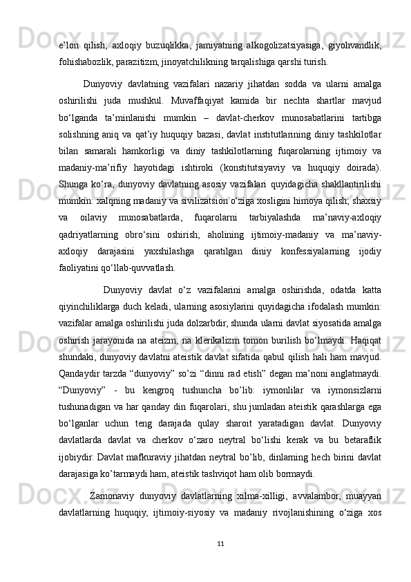 e’lon   qilish;   axloqiy   buzuqlikka,   jamiyatning   alkogolizatsiyasiga,   giyohvandlik,
fohishabozlik, parazitizm, jinoyatchilikning tarqalishiga qarshi turish.
          Dunyoviy   davlatning   vazifalari   nazariy   jihatdan   sodda   va   ularni   amalga
oshirilishi   juda   mushkul.   Muvaffaqiyat   kamida   bir   nechta   shartlar   mavjud
bo‘lganda   ta’minlanishi   mumkin   –   davlat-cherkov   munosabatlarini   tartibga
solishning   aniq   va   qat’iy   huquqiy   bazasi,   davlat   institutlarining   diniy   tashkilotlar
bilan   samarali   hamkorligi   va   diniy   tashkilotlarning   fuqarolarning   ijtimoiy   va
madaniy-ma’rifiy   hayotidagi   ishtiroki   (konstitutsiyaviy   va   huquqiy   doirada).
Shunga   ko‘ra,   dunyoviy   davlatning   asosiy   vazifalari   quyidagicha   shakllantirilishi
mumkin: xalqning madaniy va sivilizatsion o‘ziga xosligini himoya qilish; shaxsiy
va   oilaviy   munosabatlarda,   fuqarolarni   tarbiyalashda   ma’naviy-axloqiy
qadriyatlarning   obro‘sini   oshirish;   aholining   ijtimoiy-madaniy   va   ma’naviy-
axloqiy   darajasini   yaxshilashga   qaratilgan   diniy   konfessiyalarning   ijodiy
faoliyatini qo‘llab-quvvatlash.
              Dunyoviy   davlat   o‘z   vazifalarini   amalga   oshirishda,   odatda   katta
qiyinchiliklarga duch keladi, ularning asosiylarini quyidagicha ifodalash mumkin:
vazifalar amalga oshirilishi juda dolzarbdir, shunda ularni davlat siyosatida amalga
oshirish   jarayonida   na   ateizm,   na   klerikalizm   tomon   burilish   bo‘lmaydi.   Haqiqat
shundaki, dunyoviy davlatni ateistik davlat sifatida qabul qilish hali ham mavjud.
Qandaydir tarzda “dunyoviy” so’zi  “dinni  rad etish” degan ma’noni  anglatmaydi.
“Dunyoviy”   -   bu   kengroq   tushuncha   bo’lib:   iymonlilar   va   iymonsizlarni
tushunadigan va  har  qanday  din fuqarolari, shu jumladan ateistik  qarashlarga ega
bo‘lganlar   uchun   teng   darajada   qulay   sharoit   yaratadigan   davlat.   Dunyoviy
davlatlarda   davlat   va   cherkov   o‘zaro   neytral   bo‘lishi   kerak   va   bu   betaraflik
ijobiydir.   Davlat   mafkuraviy  jihatdan   neytral   bo’lib,  dinlarning  hech   birini   davlat
darajasiga ko’tarmaydi ham, ateistik tashviqot ham olib bormaydi.
            Zamonaviy   dunyoviy   davlatlarning   xilma-xilligi,   avvalambor,   muayyan
davlatlarning   huquqiy,   ijtimoiy-siyosiy   va   madaniy   rivojlanishining   o‘ziga   xos
11 