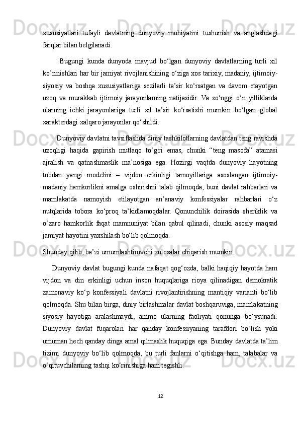 xususiyatlari   tufayli   davlatning   dunyoviy   mohiyatini   tushunish   va   anglashdagi
farqlar bilan belgilanadi.
          Bugungi   kunda   dunyoda   mavjud   bo‘lgan   dunyoviy   davlatlarning   turli   xil
ko’rinishlari har bir jamiyat rivojlanishining o‘ziga xos tarixiy, madaniy, ijtimoiy-
siyosiy   va   boshqa   xususiyatlariga   sezilarli   ta’sir   ko‘rsatgan   va   davom   etayotgan
uzoq   va   murakkab   ijtimoiy   jarayonlarning   natijasidir.   Va   so‘nggi   o‘n   yilliklarda
ularning   ichki   jarayonlariga   turli   xil   ta’sir   ko‘rsatishi   mumkin   bo‘lgan   global
xarakterdagi xalqaro jarayonlar qo‘shildi.
        Dunyoviy davlatni tavsiflashda diniy tashkilotlarning davlatdan teng ravishda
uzoqligi   haqida   gapirish   mutlaqo   to‘g'ri   emas,   chunki   “teng   masofa”   atamasi
ajralish   va   qatnashmaslik   ma’nosiga   ega.   Hozirgi   vaqtda   dunyoviy   hayotning
tubdan   yangi   modelini   –   vijdon   erkinligi   tamoyillariga   asoslangan   ijtimoiy-
madaniy  hamkorlikni  amalga   oshirishni  talab  qilmoqda,  buni  davlat  rahbarlari  va
mamlakatda   namoyish   etilayotgan   an’anaviy   konfessiyalar   rahbarlari   o‘z
nutqlarida   tobora   ko‘proq   ta’kidlamoqdalar.   Qonunchilik   doirasida   sheriklik   va
o‘zaro   hamkorlik   faqat   mamnuniyat   bilan   qabul   qilinadi,   chunki   asosiy   maqsad
jamiyat hayotini yaxshilash bo‘lib qolmoqda.
Shunday qilib, ba’zi umumlashtiruvchi xulosalar chiqarish mumkin.
       Dunyoviy davlat bugungi kunda nafaqat qog‘ozda, balki haqiqiy hayotda ham
vijdon   va   din   erkinligi   uchun   inson   huquqlariga   rioya   qilinadigan   demokratik
zamonaviy   ko‘p   konfessiyali   davlatni   rivojlantirishning   mantiqiy   varianti   bo‘lib
qolmoqda. Shu bilan birga, diniy birlashmalar davlat boshqaruviga, mamlakatning
siyosiy   hayotiga   aralashmaydi,   ammo   ularning   faoliyati   qonunga   bo‘ysunadi.
Dunyoviy   davlat   fuqarolari   har   qanday   konfessiyaning   tarafdori   bo‘lish   yoki
umuman hech qanday dinga amal qilmaslik huquqiga ega. Bunday davlatda ta’lim
tizimi   dunyoviy   bo‘lib   qolmoqda,   bu   turli   fanlarni   o‘qitishga   ham,   talabalar   va
o‘qituvchilarning tashqi ko‘rinishiga ham tegishli.
12 