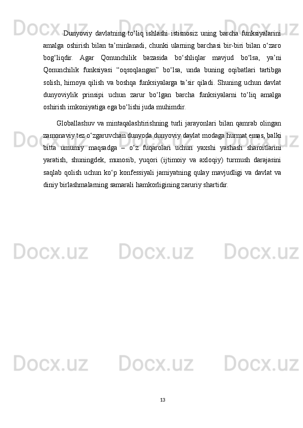               Dunyoviy   davlatning   to‘liq   ishlashi   istisnosiz   uning   barcha   funksiyalarini
amalga   oshirish   bilan   ta’minlanadi,   chunki   ularning   barchasi   bir-biri   bilan   o‘zaro
bog‘liqdir.   Agar   Qonunchilik   bazasida   bo‘shliqlar   mavjud   bo‘lsa,   ya’ni
Qonunchilik   funksiyasi   “oqsoqlangan”   bo‘lsa,   unda   buning   oqibatlari   tartibga
solish,   himoya   qilish   va   boshqa   funksiyalarga   ta’sir   qiladi.   Shuning   uchun   davlat
dunyoviylik   prinsipi   uchun   zarur   bo‘lgan   barcha   funksiyalarni   to‘liq   amalga
oshirish imkoniyatiga ega bo‘lishi juda muhimdir.
          Globallashuv   va   mintaqalashtirishning   turli   jarayonlari   bilan   qamrab   olingan
zamonaviy tez o‘zgaruvchan dunyoda dunyoviy davlat modaga hurmat emas, balki
bitta   umumiy   maqsadga   –   o‘z   fuqarolari   uchun   yaxshi   yashash   sharoitlarini
yaratish,   shuningdek,   munosib,   yuqori   (ijtimoiy   va   axloqiy)   turmush   darajasini
saqlab   qolish   uchun   ko‘p   konfessiyali   jamiyatning  qulay   mavjudligi   va   davlat   va
diniy birlashmalarning samarali hamkorligining zaruriy shartidir.
13 