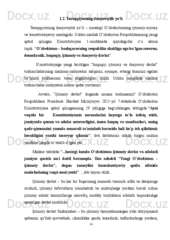 1.2.   Taraqqiyotning dunyoviylik yo‘li
       Taraqqiyotning   dunyoviylik   yo‘li   –   mustaqil   O‘zbekistonning   ijtimoiy-siyosiy
va konstitutsiyaviy maslagidir. Ushbu maslak O‘zbekiston Respublikasining yangi
qabul   qilingan   Konstitutsiyasi   1-moddasida   quyidagicha   o‘z   aksini
topdi:   “O‘zbekiston – boshqaruvning respublika shakliga ega bo‘lgan suveren,
demokratik, huquqiy, ijtimoiy va dunyoviy davlat” .
            Konstitutsiyaga   yangi   kiritilgan   “huquqiy,   ijtimoiy   va   dunyoviy   davlat”
tushunchalarining   mazmun-mohiyatini   xalqimiz,   ayniqsa,   ertangi   kunimiz   egalari
bo‘lmish   yoshlarimiz   teran   anglamoqlari   lozim.   Ushbu   maqolada   mazkur
tushunchalar mohiyatini imkon qadar yoritamiz.  
          Avvalo,   “Ijtimoiy   davlat”   deganda   nimani   tushunamiz?   O‘zbekiston
Respublikasi   Prezidenti   Shavkat   Mirziyoyev   2021-yil   7-dekabrda   O‘zbekiston
Konstitutsiyasi   qabul   qilinganining   29   yilligiga   bag‘ishlangan   tabrigida   “Ayni
vaqtda   biz       Konstitutsiyamiz   normalarini   hayotga   to‘la   tatbiq   etish,
jamiyatda  qonun  va adolat   ustuvorligini,  inson huquq va  manfaatlari,  uning
qadr-qimmatini yanada samarali ta’minlash borasida hali ko‘p ish qilishimiz
kerakligini   yaxshi   tasavvur   qilamiz” ,   deb   davlatimiz   oldida   turgan   muhim
vazifalar haqida to‘xtalib o‘tgan edi.
           Mazkur tabrikda   “...hozirgi kunda O‘zbekiston ijtimoiy davlat va adolatli
jamiyat   qurish   sari   dadil   bormoqda.   Shu   sababli   “Yangi   O‘zbekiston   –
ijtimoiy   davlat”,   degan   tamoyilni   konstitutsiyaviy   qoida   sifatida
muhrlashning vaqti-soati yetdi” ..., deb bayon etildi.
           Ijtimoiy davlat – bu har bir fuqaroning munosib turmush sifati va darajasiga
erishish,   ijtimoiy   tafovutlarni   yumshatish   va   muhtojlarga   yordam   berish   uchun
ijtimoiy   adolat   tamoyillariga   muvofiq   moddiy   boyliklarni   adolatli   taqsimlashga
qaratilgan davlat modelidir.  
           Ijtimoiy davlat funksiyalari – bu ijtimoiy himoyalanmagan yoki ehtiyojmand
qatlamni   qo‘llab-quvvatlash;   ishsizlikka   qarshi   kurashish;   tadbirkorlarga   yordam;
14 