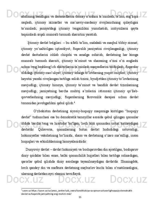 aholining bandligini va daromadlarini doimiy o‘sishini ta’minlash; ta’lim, sog‘liqni
saqlash,   ijtimoiy   xizmatlar   va   ma’naviy-madaniy   rivojlanishning   qulayligini
ta’minlash;   jamiyatdagi   ijtimoiy   tengsizlikni   yumshatish,   imtiyozlarni   qayta
taqsimlash orqali munosib turmush sharoitini yaratish.
       Ijtimoiy davlat belgilari: – bu sifatli ta’lim, malakali va maqbul tibbiy xizmat;
ijtimoiy   yo‘naltirilgan   iqtisodiyot;   fuqarolik   jamiyatini   rivojlanganligi;   ijtimoiy
davlat   dasturlarini   ishlab   chiqishi   va   amalga   oshirish;   davlatning   har   kimga
munosib   turmush   sharoiti,   ijtimoiy   ta’minot   va   shaxsning   o‘zini   o‘zi   anglashi
uchun teng boshlang‘ich sharoitlarini ta’minlash maqsadlarini tasdiqlash; fuqarolar
oldidagi ijtimoiy mas’uliyat; ijtimoiy sohaga to‘lovlarning yuqori miqdori; ijtimoiy
hayotni yaxshi rivojlangan tartibga solish tizimi; byudjetdan ijtimoiy to‘lovlarining
mavjudligi;   ijtimoiy   himoya,   ijtimoiy   ta’minot   va   bandlik   davlat   tizimlarining
mavjudligi;   jamiyatning   barcha   muhtoj   a’zolarini   istisnosiz   ijtimoiy   qo‘llab-
quvvatlashning   mavjudligi;   fuqarolarning   farovonlik   darajasi   uchun   davlat
tomonidan javobgarlikni qabul qilish. 4
              O‘zbekiston   davlatining   siyosiy-huquqiy   maqomiga   kiritilgan   “huquqiy
davlat” tushunchasi esa bu demokratik tamoyillar asosida qabul qilingan qonunlar
oldida   barcha   teng   va   hisobdor   bo‘lgan,   hech   kim   qonundan   ustun   turmaydigan
davlatdir.   Qolaversa,   qonunlarning   butun   davlat   hududidagi   ustuvorligi,
hokimiyatlar  vakolatining  bo‘linishi,  shaxs  va  davlatning  o‘zaro  ma’sulligi,  inson
huquqlari va erkinliklarining himoyalanishidir.
     Dunyoviy davlat – davlat hokimiyati va boshqaruvdan din ajratilgan, boshqaruv
diniy   qoidalar   bilan   emas,   balki   qonunchilik   hujjatlari   bilan   tartibga   solinadigan,
qarorlar   qabul   qilishda   diniy   asoslarga   tayanilmaydigan   davlatdir.   Shuningdek,
hech   qanday   din   va   mafkura   davlatning   majburlov   kuchi   bilan   o‘rnatilmasligini,
ularning davlatdan ayri ekanini tavsiflaydi.
4
 uzsm.uz https://uzsm.uz/uz/press_center/uzb_news/konstitutsiya-va-qonun-ustuvorligihuquqiy-demokratik-
davlat-va-fuqarolik-jamiyatining-eng-muhim-mez/
15 