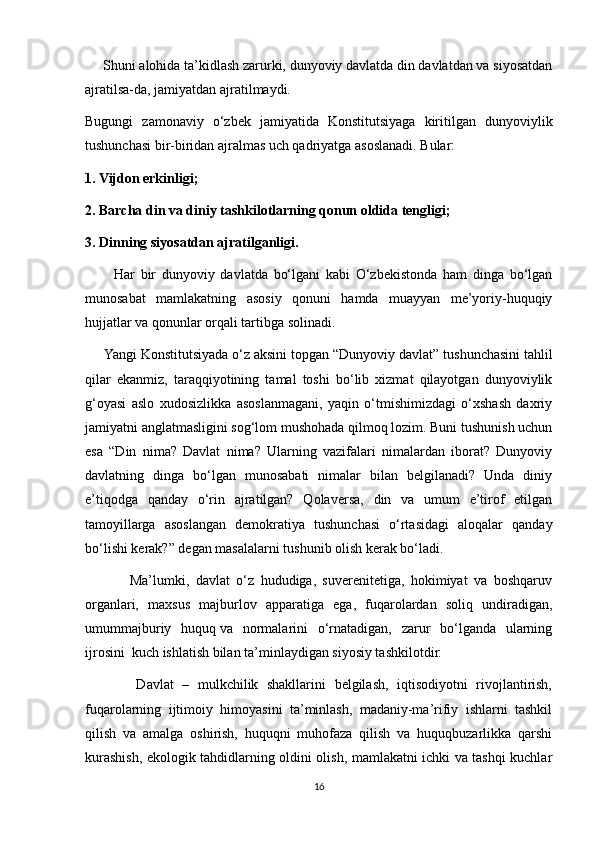      Shuni alohida ta’kidlash zarurki, dunyoviy davlatda din davlatdan va siyosatdan
ajratilsa-da, jamiyatdan ajratilmaydi.
Bugungi   zamonaviy   o‘zbek   jamiyatida   Konstitutsiyaga   kiritilgan   dunyoviylik
tushunchasi bir-biridan ajralmas uch qadriyatga asoslanadi. Bular:
1. Vijdon erkinligi;
2. Barcha din va diniy tashkilotlarning qonun oldida tengligi;
3. Dinning siyosatdan ajratilganligi.
          Har   bir   dunyoviy   davlatda   bo‘lgani   kabi   O‘zbekistonda   ham   dinga   bo‘lgan
munosabat   mamlakatning   asosiy   qonuni   hamda   muayyan   me’yoriy-huquqiy
hujjatlar va qonunlar orqali tartibga solinadi.
     Yangi Konstitutsiyada o‘z aksini topgan “Dunyoviy davlat”   tushunchasini tahlil
qilar   ekanmiz,   taraqqiyotining   tamal   toshi   bo‘lib   xizmat   qilayotgan   dunyoviylik
g‘oyasi   aslo   xudosizlikka   asoslanmagani,   yaqin   o‘tmishimizdagi   o‘xshash   daxriy
jamiyatni anglatmasligini sog‘lom mushohada qilmoq lozim. Buni tushunish uchun
esa   “Din   nima?   Davlat   nima?   Ularning   vazifalari   nimalardan   iborat?   Dunyoviy
davlatning   dinga   bo‘lgan   munosabati   nimalar   bilan   belgilanadi?   Unda   diniy
e’tiqodga   qanday   o‘rin   ajratilgan?   Qolaversa,   din   va   umum   e’tirof   etilgan
tamoyillarga   asoslangan   demokratiya   tushunchasi   o‘rtasidagi   aloqalar   qanday
bo‘lishi kerak?” degan masalalarni tushunib olish kerak bo‘ladi.  
              Ma’lumki,   davlat   o‘z   hududiga,   suverenitetiga,   hokimiyat   va   boshqaruv
organlari,   maxsus   majburlov   apparatiga   ega,   fuqarolardan   soliq   undiradigan,
umummajburiy   huquq   va   normalarini   o‘rnatadigan,   zarur   bo‘lganda   ularning
ijrosini  kuch ishlatish bilan ta’minlaydigan siyosiy tashkilotdir.  
            Davlat   –   mulkchilik   shakllarini   belgilash,   iqtisodiyotni   rivojlantirish,
fuqarolarning   ijtimoiy   himoyasini   ta’minlash,   madaniy-ma’rifiy   ishlarni   tashkil
qilish   va   amalga   oshirish,   huquqni   muhofaza   qilish   va   huquqbuzarlikka   qarshi
kurashish, ekologik tahdidlarning oldini olish, mamlakatni ichki va tashqi kuchlar
16 