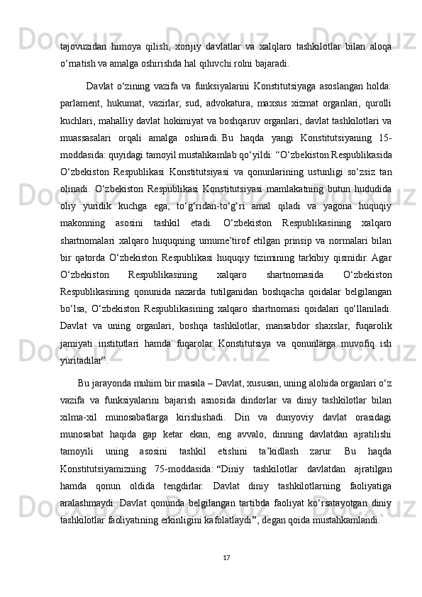 tajovuzidan   himoya   qilish,   xorijiy   davlatlar   va   xalqlaro   tashkilotlar   bilan   aloqa
o‘rnatish   va amalga oshirishda hal qiluvchi rolni bajaradi.
              Davlat   o‘zining   vazifa   va   funksiyalarini   Konstitutsiyaga   asoslangan   holda:
parlament,   hukumat,   vazirlar,   sud,   advokatura,   maxsus   xizmat   organlari,   qurolli
kuchlari, mahalliy davlat hokimiyat va boshqaruv organlari, davlat tashkilotlari va
muassasalari   orqali   amalga   oshiradi.   Bu   haqda   yangi   Konstitutsiyaning   15-
moddasida: quyidagi tamoyil mustahkamlab qo‘yildi:   “O‘zbekiston Respublikasida
O‘zbekiston   Respublikasi   Konstitutsiyasi   va   qonunlarining   ustunligi   so‘zsiz   tan
olinadi.   O‘zbekiston   Respublikasi   Konstitutsiyasi   mamlakatning   butun   hududida
oliy   yuridik   kuchga   ega,   to‘g‘ridan-to‘g‘ri   amal   qiladi   va   yagona   huquqiy
makonning   asosini   tashkil   etadi.   O‘zbekiston   Respublikasining   xalqaro
shartnomalari   xalqaro   huquqning   umume’tirof   etilgan   prinsip   va   normalari   bilan
bir   qatorda   O‘zbekiston   Respublikasi   huquqiy   tizimining   tarkibiy   qismidir.  Agar
O‘zbekiston   Respublikasining   xalqaro   shartnomasida   O‘zbekiston
Respublikasining   qonunida   nazarda   tutilganidan   boshqacha   qoidalar   belgilangan
bo‘lsa,   O‘zbekiston   Respublikasining   xalqaro   shartnomasi   qoidalari   qo‘llaniladi.
Davlat   va   uning   organlari,   boshqa   tashkilotlar,   mansabdor   shaxslar,   fuqarolik
jamiyati   institutlari   hamda   fuqarolar   Konstitutsiya   va   qonunlarga   muvofiq   ish
yuritadilar”.
       Bu jarayonda muhim bir masala – Davlat, xususan, uning alohida organlari o‘z
vazifa   va   funksiyalarini   bajarish   asnosida   dindorlar   va   diniy   tashkilotlar   bilan
xilma-xil   munosabatlarga   kirishishadi.   Din   va   dunyoviy   davlat   orasidagi
munosabat   haqida   gap   ketar   ekan,   eng   avvalo,   dinning   davlatdan   ajratilishi
tamoyili   uning   asosini   tashkil   etishini   ta’kidlash   zarur.   Bu   haqda
Konstitutsiyamizning   75-moddasida:   “ Diniy   tashkilotlar   davlatdan   ajratilgan
hamda   qonun   oldida   tengdirlar.   Davlat   diniy   tashkilotlarning   faoliyatiga
aralashmaydi.   Davlat   qonunda   belgilangan   tartibda   faoliyat   ko‘rsatayotgan   diniy
tashkilotlar faoliyatining erkinligini kafolatlaydi ” , degan qoida mustahkamlandi.
17 