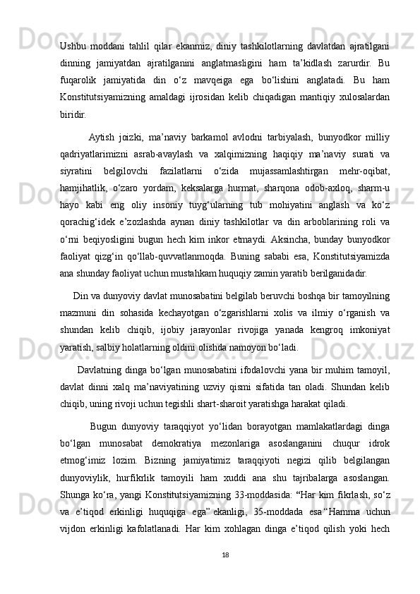 Ushbu   moddani   tahlil   qilar   ekanmiz,   diniy   tashkilotlarning   davlatdan   ajratilgani
dinning   jamiyatdan   ajratilganini   anglatmasligini   ham   ta’kidlash   zarurdir.   Bu
fuqarolik   jamiyatida   din   o‘z   mavqeiga   ega   bo‘lishini   anglatadi.   Bu   ham
Konstitutsiyamizning   amaldagi   ijrosidan   kelib   chiqadigan   mantiqiy   xulosalardan
biridir.  
            Aytish   joizki,   ma’naviy   barkamol   avlodni   tarbiyalash,   bunyodkor   milliy
qadriyatlarimizni   asrab-avaylash   va   xalqimizning   haqiqiy   ma’naviy   surati   va
siyratini   belgilovchi   fazilatlarni   o‘zida   mujassamlashtirgan   mehr-oqibat,
hamjihatlik,   o‘zaro   yordam,   keksalarga   hurmat,   sharqona   odob-axloq,   sharm-u
hayo   kabi   eng   oliy   insoniy   tuyg‘ularning   tub   mohiyatini   anglash   va   ko‘z
qorachig‘idek   e’zozlashda   aynan   diniy   tashkilotlar   va   din   arboblarining   roli   va
o‘rni   beqiyosligini   bugun   hech   kim   inkor   etmaydi.  Aksincha,   bunday   bunyodkor
faoliyat   qizg‘in   qo‘llab-quvvatlanmoqda.   Buning   sababi   esa,   Konstitutsiyamizda
ana shunday faoliyat uchun mustahkam huquqiy zamin yaratib berilganidadir.  
     Din va dunyoviy davlat munosabatini belgilab beruvchi boshqa bir tamoyilning
mazmuni   din   sohasida   kechayotgan   o‘zgarishlarni   xolis   va   ilmiy   o‘rganish   va
shundan   kelib   chiqib,   ijobiy   jarayonlar   rivojiga   yanada   kengroq   imkoniyat
yaratish, salbiy holatlarning oldini olishda namoyon bo‘ladi.
         Davlatning  dinga  bo‘lgan  munosabatini   ifodalovchi   yana  bir   muhim   tamoyil,
davlat   dinni   xalq   ma’naviyatining   uzviy   qismi   sifatida   tan   oladi.   Shundan   kelib
chiqib, uning rivoji uchun tegishli shart-sharoit yaratishga harakat qiladi.  
            Bugun   dunyoviy   taraqqiyot   yo‘lidan   borayotgan   mamlakatlardagi   dinga
bo‘lgan   munosabat   demokratiya   mezonlariga   asoslanganini   chuqur   idrok
etmog‘imiz   lozim.   Bizning   jamiyatimiz   taraqqiyoti   negizi   qilib   belgilangan
dunyoviylik,   hurfikrlik   tamoyili   ham   xuddi   ana   shu   tajribalarga   asoslangan.
Shunga  ko‘ra,  yangi  Konstitutsiyamizning  33-moddasida:   “ Har   kim  fikrlash,  so‘z
va   e’tiqod   erkinligi   huquqiga   ega”   ekanligi,   35-moddada   esa   “Hamma   uchun
vijdon   erkinligi   kafolatlanadi.   Har   kim   xohlagan   dinga   e’tiqod   qilish   yoki   hech
18 