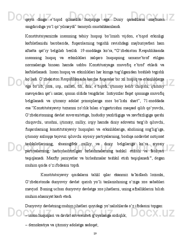 qaysi   dinga   e’tiqod   qilmaslik   huquqiga   ega.   Diniy   qarashlarni   majburan
singdirishga yo‘l qo‘yilmaydi”   tamoyili mustahkamlandi.
Konstitutsiyamizda   insonning   tabiiy   huquqi   bo‘lmish   vijdon,   e’tiqod   erkinligi
kafolatlanishi   barobarida,   fuqarolarning   tegishli   ravishdagi   majburiyatlari   ham
albatta   qat’iy   belgilab   berildi.   19-moddaga   ko‘ra,   “ O‘zbekiston   Respublikasida
insonning   huquq   va   erkinliklari   xalqaro   huquqning   umume’tirof   etilgan
normalariga   binoan   hamda   ushbu   Konstitusiyaga   muvofiq   e’tirof   etiladi   va
kafolatlanadi. Inson huquq va erkinliklari har kimga tug‘ilganidan boshlab tegishli
bo‘ladi. O‘zbekiston Respublikasida barcha fuqarolar bir xil huquq va erkinliklarga
ega   bo‘lib,   jinsi,   irqi,   millati,   tili,   dini,   e’tiqodi,   ijtimoiy   kelib   chiqishi,   ijtimoiy
mavqeidan qat’i nazar, qonun oldida tengdirlar. Imtiyozlar faqat qonunga muvofiq
belgilanadi   va   ijtimoiy   adolat   prinsiplariga   mos   bo‘lishi   shart”,   71-moddada
esa   “Konstitutsiyaviy tuzumni zo‘rlik bilan o‘zgartirishni maqsad qilib qo‘yuvchi,
O‘zbekistonning davlat suverenitetiga, hududiy yaxlitligiga va xavfsizligiga qarshi
chiquvchi,   urushni,   ijtimoiy,   milliy,   irqiy   hamda   diniy   adovatni   targ‘ib   qiluvchi,
fuqarolarning   konstitutsiyaviy   huquqlari   va   erkinliklariga,   aholining   sog‘lig‘iga,
ijtimoiy axloqqa tajovuz qiluvchi siyosiy partiyalarning, boshqa nodavlat notijorat
tashkilotlarining,   shuningdek   milliy   va   diniy   belgilariga   ko‘ra   siyosiy
partiyalarning,   harbiylashtirilgan   birlashmalarning   tashkil   etilishi   va   faoliyati
taqiqlanadi.   Maxfiy   jamiyatlar   va   birlashmalar   tashkil   etish   taqiqlanadi ” ,   degan
muhim qoida o‘z ifodasini topdi.
          Konstitutsiyaviy   qoidalarni   tahlil   qilar   ekanmiz   ta’kidlash   lozimki,
O‘zbekistonda   dunyoviy   davlat   qurish   yo‘li   tanlanishining   o‘ziga   xos   sabablari
mavjud. Buning uchun dunyoviy davlatga xos jihatlarni, uning afzalliklarini bilish
muhim ahamiyat kasb etadi.
Dunyoviy davlatning muhim jihatlari quyidagi yo‘nalishlarda o‘z ifodasini topgan:
– inson huquqlari va davlat suvereniteti g‘oyalariga sodiqlik;
– demokratiya va ijtimoiy adolatga sadoqat;
19 