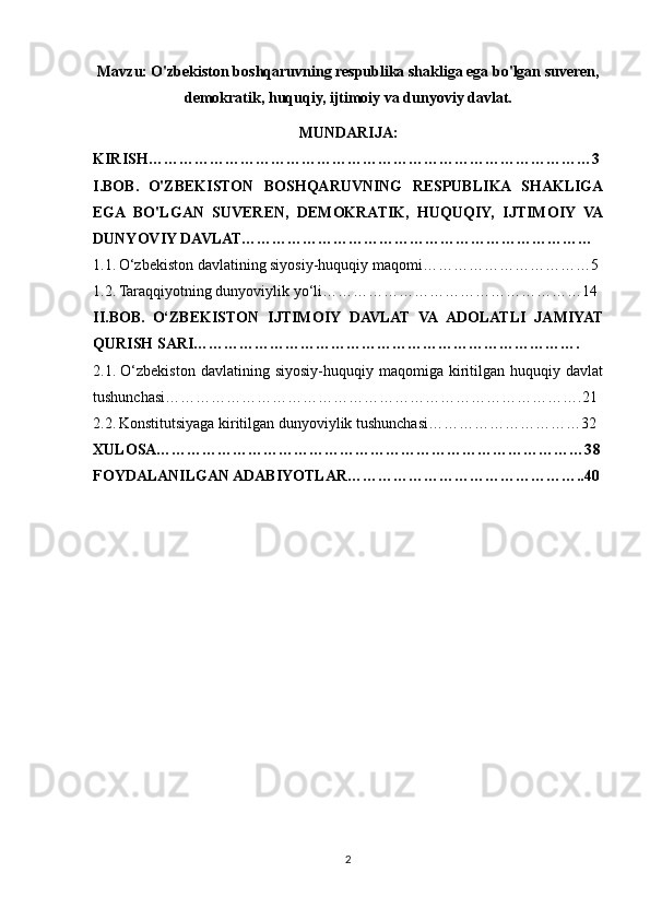 Mavzu: O'zbekiston boshqaruvning respublika shakliga ega bo'lgan suveren,
demokratik, huquqiy, ijtimoiy va dunyoviy davlat. 
MUNDARIJA:
KIRISH…………………………………………………………………………… 3
I.BOB.   O'ZBEKISTON   BOSHQARUVNING   RESPUBLIKA   SHAKLIGA
EGA   BO'LGAN   SUVEREN,   DEMOKRATIK,   HUQUQIY,   IJTIMOIY   VA
DUNYOVIY DAVLAT……………………………………………………………
1.1.   O‘zbekiston davlatining siyosiy-huquqiy maqomi…………………………… 5
1.2.   Taraqqiyotning dunyoviylik yo‘li……………………………………………1 4
II.BOB.   O‘ZBEKISTON   IJTIMOIY   DAVLAT   VA   ADOLATLI   JAMIYAT
QURISH SARI………………………………………………………………….
2.1.   O‘zbekiston   davlatining  siyosiy-huquqiy   maqomiga   kiritilgan  huquqiy   davlat
tushunchasi……………………………………………………………………….2 1
2.2.   Konstitutsiyaga kiritilgan dunyoviylik tushunchasi…………………………3 2
XULOSA…………………………………………………………………………3 8
FOYDALANILGAN ADABIYOTLAR……………………………………….. 40
2 