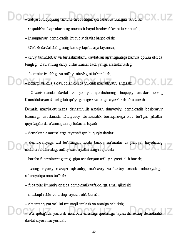 – xalqaro huquqning umume’tirof etilgan qoidalari ustunligini tan olish;
– respublika fuqarolarining munosib hayot kechirishlarini ta’minlash;
– insonparvar, demokratik, huquqiy davlat barpo etish;
– O‘zbek davlatchiligining tarixiy tajribasiga tayanish;
– diniy tashkilotlar va birlashmalarni davlatdan ajratilganliga hamda qonun oldida
tengligi. Davlatning diniy birlashmalar faoliyatiga aralashmasligi;
– fuqarolar tinchligi va milliy totuvligini ta’minlash;
– hozirgi va kelajak avlodlar oldida yuksak mas’uliyatni anglash;
–   O‘zbekistonda   davlat   va   jamiyat   qurilishining   huquqiy   asoslari   uning
Konstitutsiyasida belgilab qo‘yilganligini va unga tayanib ish olib borish.
Demak,   mamlakatimizda   davlatchilik   asoslari   dunyoviy,   demokratik   boshqaruv
tuzumiga   asoslanadi.   Dunyoviy   demokratik   boshqaruvga   xos   bo‘lgan   jihatlar
quyidagilarda o‘zining aniq ifodasini topadi:
– demokratik normalarga tayanadigan huquqiy davlat;
–   demokratiyaga   zid   bo‘lmagan   holda   tarixiy   an’analar   va   jamiyat   hayotining
muhim sohalaridagi milliy xususiyatlarning saqlanishi;
– barcha fuqarolarning tengligiga asoslangan milliy siyosat olib borish;
–   uning   siyosiy   mavqei   iqtisodiy,   ma’naviy   va   harbiy   texnik   imkoniyatiga,
salohiyatiga mos bo‘lishi;
– fuqarolar ijtimoiy ongida demokratik tafakkurga amal qilinishi;
– mustaqil ichki va tashqi siyosat olib borish;
– o‘z taraqqiyot yo‘lini mustaqil tanlash va amalga oshirish;
–   o‘z   qobig‘ida   yashash   mumkin   emasligi   qoidasiga   tayanish,   ochiq   demokratik
davlat siyosatini yuritish.
20 