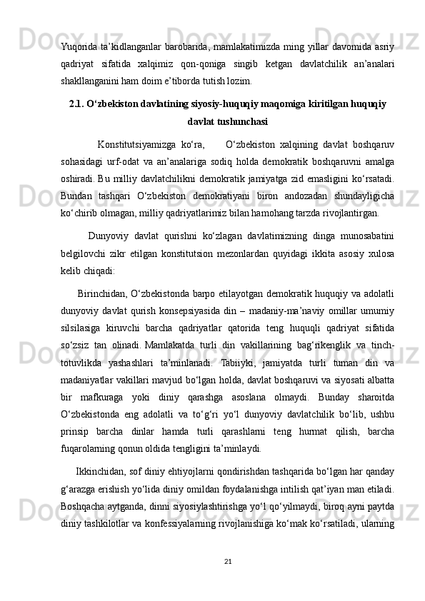 Yuqorida ta’kidlanganlar  barobarida, mamlakatimizda ming yillar  davomida asriy
qadriyat   sifatida   xalqimiz   qon-qoniga   singib   ketgan   davlatchilik   an’analari
shakllanganini ham doim e’tiborda tutish lozim. 
2.1. O‘zbekiston davlatining siyosiy-huquqiy maqomiga kiritilgan huquqiy
davlat tushunchasi
              Konstitutsiyamizga   ko‘ra,         O‘zbekiston   xalqining   davlat   boshqaruv
sohasidagi   urf-odat   va   an’analariga   sodiq   holda   demokratik   boshqaruvni   amalga
oshiradi.   Bu  milliy  davlatchilikni   demokratik  jamiyatga   zid  emasligini  ko‘rsatadi.
Bundan   tashqari   O‘zbekiston   demokratiyani   biron   andozadan   shundayligicha
ko‘chirib olmagan, milliy qadriyatlarimiz bilan hamohang tarzda rivojlantirgan.  
          Dunyoviy   davlat   qurishni   ko‘zlagan   davlatimizning   dinga   munosabatini
belgilovchi   zikr   etilgan   konstitutsion   mezonlardan   quyidagi   ikkita   asosiy   xulosa
kelib chiqadi:
         Birinchidan, O‘zbekistonda barpo etilayotgan demokratik huquqiy va adolatli
dunyoviy   davlat   qurish   konsepsiyasida   din   –   madaniy-ma’naviy   omillar   umumiy
silsilasiga   kiruvchi   barcha   qadriyatlar   qatorida   teng   huquqli   qadriyat   sifatida
so‘zsiz   tan   olinadi.   Mamlakatda   turli   din   vakillarining   bag‘rikenglik   va   tinch-
totuvlikda   yashashlari   ta’minlanadi.   Tabiiyki,   jamiyatda   turli   tuman   din   va
madaniyatlar vakillari mavjud bo‘lgan holda, davlat boshqaruvi va siyosati albatta
bir   mafkuraga   yoki   diniy   qarashga   asoslana   olmaydi.   Bunday   sharoitda
O‘zbekistonda   eng   adolatli   va   to‘g‘ri   yo‘l   dunyoviy   davlatchilik   bo‘lib,   ushbu
prinsip   barcha   dinlar   hamda   turli   qarashlarni   teng   hurmat   qilish,   barcha
fuqarolarning qonun oldida tengligini ta’minlaydi.
       Ikkinchidan, sof diniy ehtiyojlarni qondirishdan tashqarida bo‘lgan har qanday
g‘arazga erishish yo‘lida diniy omildan foydalanishga intilish qat’iyan man etiladi.
Boshqacha aytganda, dinni siyosiylashtirishga yo‘l qo‘yilmaydi, biroq ayni paytda
diniy tashkilotlar va konfessiyalarning rivojlanishiga ko‘mak ko‘rsatiladi, ularning
21 