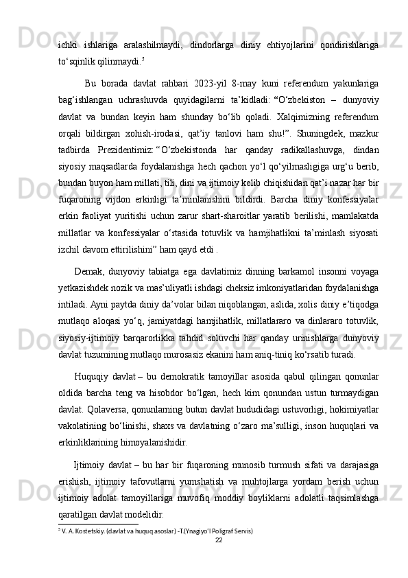 ichki   ishlariga   aralashilmaydi,   dindorlarga   diniy   ehtiyojlarini   qondirishlariga
to‘sqinlik qilinmaydi. 5
          Bu   borada   davlat   rahbari   2023-yil   8-may   kuni   referendum   yakunlariga
bag‘ishlangan   uchrashuvda   quyidagilarni   ta’kidladi:   “ O‘zbekiston   –   dunyoviy
davlat   va   bundan   keyin   ham   shunday   bo‘lib   qoladi.   Xalqimizning   referendum
orqali   bildirgan   xohish-irodasi,   qat’iy   tanlovi   ham   shu!”.   Shuningdek,   mazkur
tadbirda   Prezidentimiz:   “O‘zbekistonda   har   qanday   radikallashuvga,   dindan
siyosiy maqsadlarda foydalanishga hech qachon yo‘l  qo‘yilmasligiga urg‘u berib,
bundan buyon ham millati, tili, dini va ijtimoiy kelib chiqishidan qat’i nazar har bir
fuqaroning   vijdon   erkinligi   ta’minlanishini   bildirdi.   Barcha   diniy   konfessiyalar
erkin   faoliyat   yuritishi   uchun   zarur   shart-sharoitlar   yaratib   berilishi,   mamlakatda
millatlar   va   konfessiyalar   o‘rtasida   totuvlik   va   hamjihatlikni   ta’minlash   siyosati
izchil davom ettirilishini”   ham qayd etdi .
        Demak,   dunyoviy   tabiatga   ega   davlatimiz   dinning   barkamol   insonni   voyaga
yetkazishdek nozik va mas’uliyatli ishdagi cheksiz imkoniyatlaridan foydalanishga
intiladi. Ayni paytda diniy da’volar bilan niqoblangan, aslida, xolis diniy e’tiqodga
mutlaqo   aloqasi   yo‘q,   jamiyatdagi   hamjihatlik,   millatlararo   va   dinlararo   totuvlik,
siyosiy-ijtimoiy   barqarorlikka   tahdid   soluvchi   har   qanday   urinishlarga   dunyoviy
davlat tuzumining mutlaqo murosasiz ekanini ham aniq-tiniq ko‘rsatib turadi.  
        Huquqiy   davlat   –   bu   demokratik   tamoyillar   asosida   qabul   qilingan   qonunlar
oldida   barcha   teng   va   hisobdor   bo‘lgan,   hech   kim   qonundan   ustun   turmaydigan
davlat. Qolaversa, qonunlarning butun davlat hududidagi ustuvorligi, hokimiyatlar
vakolatining bo‘linishi,  shaxs  va  davlatning o‘zaro ma’sulligi, inson  huquqlari  va
erkinliklarining himoyalanishidir.
        Ijtimoiy   davlat   –   bu   har   bir   fuqaroning   munosib   turmush   sifati   va   darajasiga
erishish,   ijtimoiy   tafovutlarni   yumshatish   va   muhtojlarga   yordam   berish   uchun
ijtimoiy   adolat   tamoyillariga   muvofiq   moddiy   boyliklarni   adolatli   taqsimlashga
qaratilgan davlat modelidir.
5
 V. A. Kostetskiy. (davlat va huquq asoslar) -T.(Ynagiyo‘l Poligraf Servis)
22 