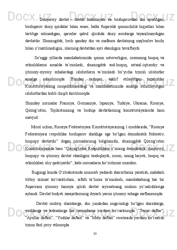             Dunyoviy   davlat   –   davlat   hokimiyati   va   boshqaruvdan   din   ajratilgan,
boshqaruv   diniy   qoidalar   bilan   emas,   balki   fuqarolik   qonunchilik   hujjatlari   bilan
tartibga   solinadigan,   qarorlar   qabul   qliishda   diniy   asoslarga   tayanilmaydigan
davlatdir.   Shuningdek,   hech   qanday   din   va   mafkura   davlatning   majburlov   kuchi
bilan o‘rnatilmasligini, ularning davlatdan ayri ekanligini tavsiflaydi.
          So‘nggi   yillarda   mamlakatimizda   qonun   ustuvorligini,   insonning   huquq   va
erkinliklarini   amalda   ta’minlash,   shuningdek   sud-huquq,   sotsial-iqtisodiy   va
ijtimoiy-siyosiy   sohalardagi   islohotlarni   ta’minlash   bo‘yicha   tizimli   islohotlar
amalga   oshirilmoqda.   Bundan   tashqari,   taklif   etilayotgan   tuzatishlar
Konstitutsiyaning   muqaddimasidagi   va   mamlakatimizda   amalga   oshirilayotgan
islohotlardan kelib chiqib kiritilmoqda.
Shunday   normalar   Fransiya,   Germaniya,   Ispaniya,   Turkiya,   Ukraina,   Rossiya,
Qozog‘iston,   Tojikistonning   va   boshqa   davlatlarning   konstitutsiyalarida   ham
mavjud.
     Misol uchun, Rossiya Federatsiyasi Konstitutsiyasining 1-moddasida, “Rossiya
Federatsiyasi   respublika   boshqaruv   shakliga   ega   bo‘lgan   demokratik   federativ,
huquqiy   davlatdir”   degan   normalarning   belgilanishi,   shuningdek   Qozog‘iston
Konstitutsiyasida ham “Qozog‘iston Respublikasi  o‘zining demokratik, dunyoviy,
huquqiy   va   ijtimoiy   davlat   ekanligini   tasdiqlaydi,   inson,   uning   hayoti,   huquq   va
erkinliklari oliy qadriyatdir”, kabi normalarni ko‘rishimiz mumkin.
      Bugungi kunda O‘zbekistonda munosib yashash sharoitlarini yaratish, malakali
tibbiy   xizmat   ko‘rsatilishini,   sifatli   ta’limni   ta’minlash,   mamlakatning   har   bir
fuqarosini   ijtimoiy   himoya   qilish   davlat   siyosatining   muhim   yo‘nalishlariga
aylandi. Davlat budjeti xarajatlarining deyarli yarmi ijtimoiy sohaga sarflanmoqda.
          Davlat   muhtoj   shaxslarga,   shu   jumladan   nogironligi   bo‘lgan   shaxslarga,
yoshlarga   va   keksalarga   har   tomonlama   yordam   ko‘rsatmoqda.   “Temir   daftar”,
“Ayollar daftari”, “Yoshlar daftari” va “Mehr daftari” vositasida yordam ko‘rsatish
tizimi faol joriy etilmoqda.
23 