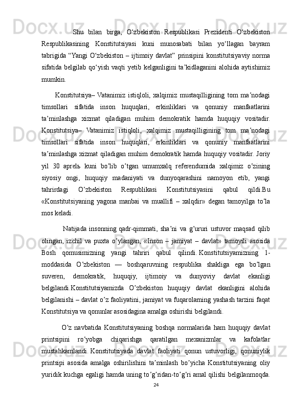               Shu   bilan   birga,   O‘zbekiston   Respublikasi   Prezidenti   O‘zbekiston
Respublikasining   Konstitutsiyasi   kuni   munosabati   bilan   yo‘llagan   bayram
tabrigida  “Yangi   O‘zbekiston  – ijtimoiy davlat”  prinsipini  konstitutsiyaviy  norma
sifatida belgilab qo‘yish vaqti  yetib kelganligini  ta’kidlaganini  alohida aytishimiz
mumkin.
          Konstitutsiya–  Vatanimiz   istiqloli,   xalqimiz   mustaqilligining   tom   ma nodagiʼ
timsollari   sifatida   inson   huquqlari,   erkinliklari   va   qonuniy   manfaatlarini
ta minlashga   xizmat   qiladigan   muhim   demokratik   hamda   huquqiy   vositadir.	
ʼ
Konstitutsiya–   Vatanimiz   istiqloli,   xalqimiz   mustaqilligining   tom   ma nodagi	
ʼ
timsollari   sifatida   inson   huquqlari,   erkinliklari   va   qonuniy   manfaatlarini
ta minlashga xizmat  qiladigan muhim  demokratik hamda huquqiy vositadir. Joriy	
ʼ
yil   30   aprelь   kuni   bo lib   o tgan   umumxalq   referendumida   xalqimiz   o zining	
ʼ ʼ ʼ
siyosiy   ongi,   huquqiy   madaniyati   va   dunyoqarashini   namoyon   etib,   yangi
tahrirdagi   O zbekiston   Respublikasi   Konstitutsiyasini   qabul   qildi.Bu	
ʼ
«Konstitutsiyaning   yagona   manbai   va   muallifi   –   xalqdir»   degan   tamoyilga   to la	
ʼ
mos keladi. 
                Natijada   insonning   qadr-qimmati,   sha ni   va   g ururi   ustuvor   maqsad   qilib	
ʼ ʼ
olingan,   izchil   va   puxta   o ylangan,   «Inson   –   jamiyat   –   davlat»   tamoyili   asosida	
ʼ
Bosh   qomusimizning   yangi   tahriri   qabul   qilindi.   Konstitutsiyamizning   1-
moddasida   O zbekiston   —   boshqaruvning   respublika   shakliga   ega   bo lgan	
ʼ ʼ
suveren,   demokratik,   huquqiy,   ijtimoiy   va   dunyoviy   davlat   ekanligi
belgilandi.Konstitutsiyamizda   O zbekiston   huquqiy   davlat   ekanligini   alohida	
ʼ
belgilanishi – davlat o z faoliyatini, jamiyat va fuqarolarning yashash tarzini faqat	
ʼ
Konstitutsiya va qonunlar asosidagina amalga oshirishi belgilandi. 
              O z   navbatida   Konstitutsiyaning   boshqa   normalarida   ham   huquqiy   davlat	
ʼ
printsipini   ro yobga   chiqarishga   qaratilgan   mexanizmlar   va   kafolatlar	
ʼ
mustahkamlandi.   Konstitutsiyada   davlat   faoliyati   qonun   ustuvorligi,   qonuniylik
printsipi   asosida   amalga   oshirilishini   ta minlash   bo yicha   Konstitutsiyaning   oliy	
ʼ ʼ
yuridik kuchga egaligi hamda uning to g ridan-to g ri amal qilishi belgilanmoqda.
ʼ ʼ ʼ ʼ
24 