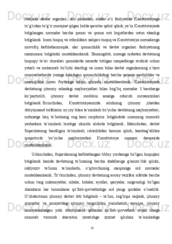 Natijada   davlat   organlari,   shu   jumladan,   sudlar   o z   faoliyatida   Konstitutsiyagaʼ
to g ridan-to g ri murojaat qilgan holda qarorlar qabul qiladi, ya ni Konstitutsiyada	
ʼ ʼ ʼ ʼ ʼ
belgilangan   normalar   barcha   qonun   va   qonun   osti   hujjatlardan   ustun   ekanligi
belgilandi. Inson huquq va erkinliklari xalqaro huquq va Konstitutsiya normalariga
muvofiq   kafolatlanmoqda,   ular   qonunchilik   va   davlat   organlari   faoliyatining
mazmunini   belgilashi   mustahkamlandi.   Shuningdek,   insonga   nisbatan   davlatning
huquqiy   ta sir   choralari   qonunlarda   nazarda   tutilgan   maqsadlarga   erishish   uchun	
ʼ
yetarli   va   mutanosib   bo lishi   shartligi   va   inson   bilan   davlat   organlarining   o zaro	
ʼ ʼ
munosabatlarida  yuzaga   keladigan  qonunchilikdagi  barcha  qarama-qarshiliklar  va
noaniqliklar   inson   foydasiga   talqin   qilinishi   mustahkamlandi.   Konstitutsiyada
davlatning   ijtimoiy   sohadagi   majburiyatlari   bilan   bog liq   normalar   3   barobarga	
ʼ
ko paytirilib,   ijtimoiy   davlat   modelini   amalga   oshirish   mexanizmlari	
ʼ
belgilandi.   Birinchidan,   Konstitutsiyamizda   aholining   ijtimoiy   jihatdan
ehtiyojmand toifalarini uy-joy bilan ta minlash bo yicha davlatning majburiyatlari,	
ʼ ʼ
mehnatga   haq   to lashning   eng   kam   miqdorini   belgilashda   insonning   munosib	
ʼ
yashashini   ta minlash   hisobga   olinishi   alohida   belgilandi;   Ikkinchidan,   davlat	
ʼ
fuqarolarning   bandligini   ta minlash,   ishsizlikdan   himoya   qilish,   kambag allikni	
ʼ ʼ
qisqartirish   bo yicha   majburiyatlari   Konstitutsiya   normasi   darajasida	
ʼ
mustahkamlandi;
          Uchinchidan,  fuqarolarning  kafolatlangan  tibbiy  yordamga   bo lgan  huquqlari	
ʼ
belgilandi   hamda   davlatning   ta limning   barcha   shakllariga   g amxo rlik   qilishi,	
ʼ ʼ ʼ
inklyuziv   ta limni   ta minlashi,   o qituvchining   maqomiga   oid   normalar	
ʼ ʼ ʼ
mustahkamlandi; To rtinchidan, ijtimoiy davlatning asosiy vazifasi sifatida barcha	
ʼ
uchun   teng   imkoniyatlar,   oilalar,   bolalar,   ayollar,   qariyalar,   nogironligi   bo lgan	
ʼ
shaxslarni   har   tomonlama   qo llab-quvvatlashga   oid   yangi   qoidalar   o rnatildi.	
ʼ ʼ
O zbekistonni   ijtimoiy   davlat   deb   belgilash   –   ta lim,   sog liqni   saqlash,   ijtimoiy	
ʼ ʼ ʼ
xizmatlar   va   jamiyatdagi   ijtimoiy   tengsizlikni   yumshatish,   ayniqsa,   ijtimoiy
himoyalanmagan   yoki   ehtiyojmand   qatlamni   qo llab-quvvatlash   orqali   ularga	
ʼ
munosib   turmush   sharoitini   yaratishga   xizmat   qilishini   ta minlashga	
ʼ
25 