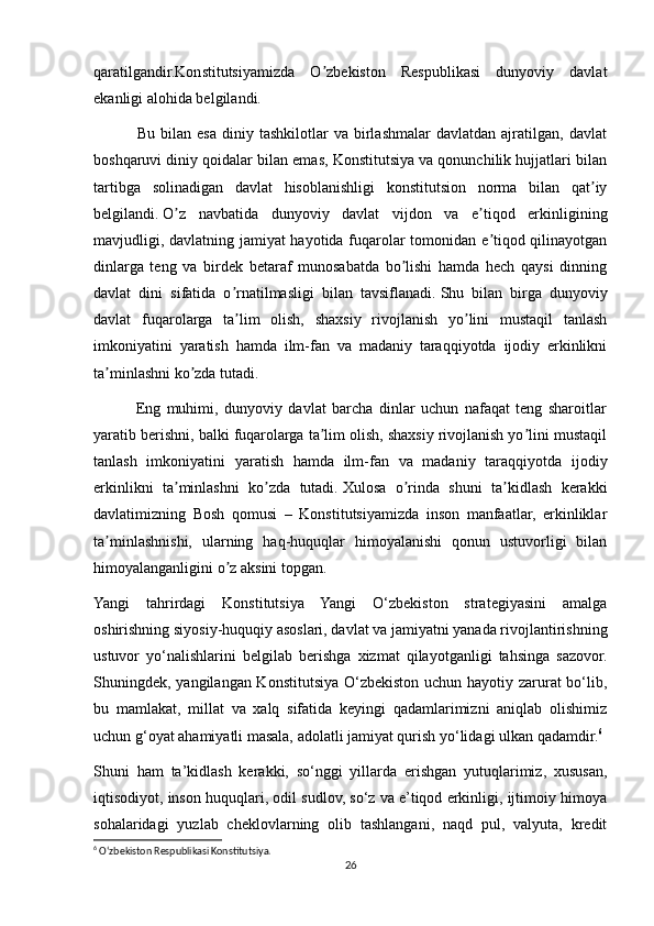 qaratilgandir.Konstitutsiyamizda   O zbekiston   Respublikasi   dunyoviy   davlatʼ
ekanligi alohida belgilandi. 
                Bu  bilan  esa  diniy  tashkilotlar   va  birlashmalar   davlatdan  ajratilgan,  davlat
boshqaruvi diniy qoidalar bilan emas, Konstitutsiya va qonunchilik hujjatlari bilan
tartibga   solinadigan   davlat   hisoblanishligi   konstitutsion   norma   bilan   qat iy	
ʼ
belgilandi.   O z   navbatida   dunyoviy   davlat   vijdon   va   e tiqod   erkinligining	
ʼ ʼ
mavjudligi, davlatning jamiyat hayotida fuqarolar tomonidan e tiqod qilinayotgan	
ʼ
dinlarga   teng   va   birdek   betaraf   munosabatda   bo lishi   hamda   hech   qaysi   dinning	
ʼ
davlat   dini   sifatida   o rnatilmasligi   bilan   tavsiflanadi.	
ʼ   Shu   bilan   birga   dunyoviy
davlat   fuqarolarga   ta lim   olish,   shaxsiy   rivojlanish   yo lini   mustaqil   tanlash
ʼ ʼ
imkoniyatini   yaratish   hamda   ilm-fan   va   madaniy   taraqqiyotda   ijodiy   erkinlikni
ta minlashni ko zda tutadi. 	
ʼ ʼ
              Eng   muhimi,   dunyoviy   davlat   barcha   dinlar   uchun   nafaqat   teng   sharoitlar
yaratib berishni, balki fuqarolarga ta lim olish, shaxsiy rivojlanish yo lini mustaqil	
ʼ ʼ
tanlash   imkoniyatini   yaratish   hamda   ilm-fan   va   madaniy   taraqqiyotda   ijodiy
erkinlikni   ta minlashni   ko zda   tutadi.	
ʼ ʼ   Xulosa   o rinda   shuni   ta kidlash   kerakki	ʼ ʼ
davlatimizning   Bosh   qomusi   –   Konstitutsiyamizda   inson   manfaatlar,   erkinliklar
ta minlashnishi,   ularning   haq-huquqlar   himoyalanishi   qonun   ustuvorligi   bilan	
ʼ
himoyalanganligini o z aksini topgan.	
ʼ
Yangi   tahrirdagi   Konstitutsiya   Yangi   O‘zbekiston   strategiyasini   amalga
oshirishning siyosiy-huquqiy asoslari, davlat va jamiyatni yanada rivojlantirishning
ustuvor   yo‘nalishlarini   belgilab   berishga   xizmat   qilayotganligi   tahsinga   sazovor.
Shuningdek, yangilangan Konstitutsiya O‘zbekiston uchun hayotiy zarurat bo‘lib,
bu   mamlakat,   millat   va   xalq   sifatida   keyingi   qadamlarimizni   aniqlab   olishimiz
uchun g‘oyat ahamiyatli masala, adolatli jamiyat qurish yo‘lidagi ulkan qadamdir. 6
Shuni   ham   ta’kidlash   kerakki,   so‘nggi   yillarda   erishgan   yutuqlarimiz,   xususan,
iqtisodiyot, inson huquqlari, odil sudlov, so‘z va e’tiqod erkinligi, ijtimoiy himoya
sohalaridagi   yuzlab   cheklovlarning   olib   tashlangani,   naqd   pul,   valyuta,   kredit
6
 Oʻzbekiston Respublikasi Konstitutsiya.
26 