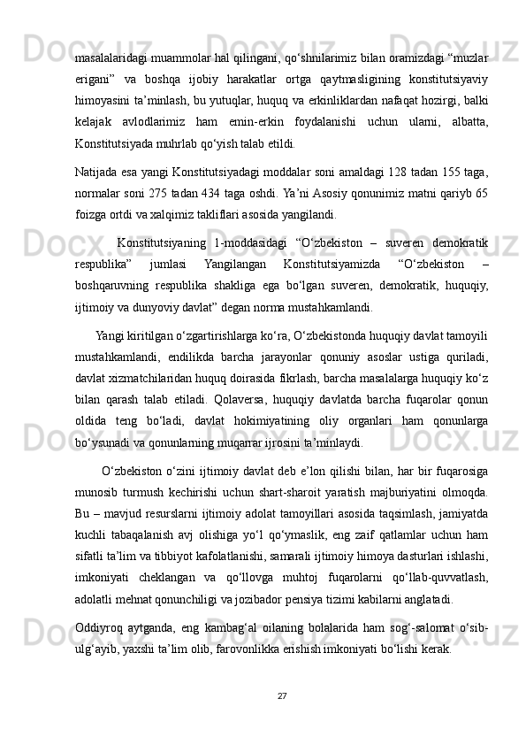 masalalaridagi muammolar hal qilingani, qo‘shnilarimiz bilan oramizdagi “muzlar
erigani”   va   boshqa   ijobiy   harakatlar   ortga   qaytmasligining   konstitutsiyaviy
himoyasini ta’minlash, bu yutuqlar, huquq va erkinliklardan nafaqat hozirgi, balki
kelajak   avlodlarimiz   ham   emin-erkin   foydalanishi   uchun   ularni,   albatta,
Konstitutsiyada muhrlab qo‘yish talab etildi.
Natijada esa yangi Konstitutsiyadagi moddalar soni amaldagi 128 tadan 155 taga,
normalar soni 275 tadan 434 taga oshdi. Ya’ni Asosiy qonunimiz matni qariyb 65
foizga ortdi va xalqimiz takliflari asosida yangilandi.
          Konstitutsiyaning   1-moddasidagi   “O‘zbekiston   –   suveren   demokratik
respublika”   jumlasi   Yangilangan   Konstitutsiyamizda   “O‘zbekiston   –
boshqaruvning   respublika   shakliga   ega   bo‘lgan   suveren,   demokratik,   huquqiy,
ijtimoiy va dunyoviy davlat” degan norma mustahkamlandi.
      Yangi kiritilgan o‘zgartirishlarga ko‘ra, O‘zbekistonda huquqiy davlat tamoyili
mustahkamlandi,   endilikda   barcha   jarayonlar   qonuniy   asoslar   ustiga   quriladi,
davlat xizmatchilaridan huquq doirasida fikrlash, barcha masalalarga huquqiy ko‘z
bilan   qarash   talab   etiladi.   Qolaversa,   huquqiy   davlatda   barcha   fuqarolar   qonun
oldida   teng   bo‘ladi,   davlat   hokimiyatining   oliy   organlari   ham   qonunlarga
bo‘ysunadi va qonunlarning muqarrar ijrosini ta’minlaydi.
            O‘zbekiston  o‘zini   ijtimoiy  davlat  deb   e’lon  qilishi  bilan,  har  bir   fuqarosiga
munosib   turmush   kechirishi   uchun   shart-sharoit   yaratish   majburiyatini   olmoqda.
Bu – mavjud resurslarni  ijtimoiy adolat tamoyillari  asosida taqsimlash, jamiyatda
kuchli   tabaqalanish   avj   olishiga   yo‘l   qo‘ymaslik,   eng   zaif   qatlamlar   uchun   ham
sifatli ta’lim va tibbiyot kafolatlanishi, samarali ijtimoiy himoya dasturlari ishlashi,
imkoniyati   cheklangan   va   qo‘llovga   muhtoj   fuqarolarni   qo‘llab-quvvatlash,
adolatli mehnat qonunchiligi va jozibador pensiya tizimi kabilarni anglatadi.
Oddiyroq   aytganda,   eng   kambag‘al   oilaning   bolalarida   ham   sog‘-salomat   o‘sib-
ulg‘ayib, yaxshi ta’lim olib, farovonlikka erishish imkoniyati bo‘lishi kerak.
27 