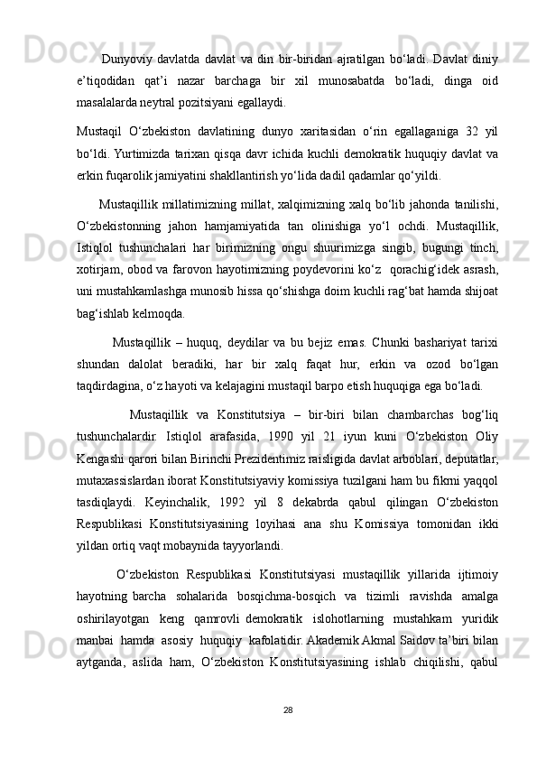           Dunyoviy   davlatda   davlat   va   din   bir-biridan   ajratilgan   bo‘ladi.   Davlat   diniy
e’tiqodidan   qat’i   nazar   barchaga   bir   xil   munosabatda   bo‘ladi,   dinga   oid
masalalarda neytral pozitsiyani egallaydi.
Mustaqil   O‘zbekiston   davlatining   dunyo   xaritasidan   o‘rin   egallaganiga   32   yil
bo‘ldi. Yurtimizda  tarixan qisqa  davr   ichida kuchli   demokratik huquqiy  davlat  va
erkin fuqarolik jamiyatini shakllantirish yo‘lida dadil qadamlar qo‘yildi.
          Mustaqillik   millatimizning  millat,  xalqimizning  xalq  bo‘lib  jahonda   tanilishi,
O‘zbekistonning   jahon   hamjamiyatida   tan   olinishiga   yo‘l   ochdi.   Mustaqillik,
Istiqlol   tushunchalari   har   birimizning   ongu   shuurimizga   singib,   bugungi   tinch,
xotirjam, obod va farovon hayotimizning poydevorini ko‘z   qorachig‘idek asrash,
uni mustahkamlashga munosib hissa qo‘shishga doim kuchli rag‘bat hamda shijoat
bag‘ishlab kelmoqda.
              Mustaqillik   –   huquq,   deydilar   va   bu   bejiz   emas.   Chunki   bashariyat   tarixi
shundan   dalolat   beradiki,   har   bir   xalq   faqat   hur,   erkin   va   ozod   bo‘lgan
taqdirdagina, o‘z hayoti va kelajagini mustaqil barpo etish huquqiga ega bo‘ladi.
            Mustaqillik   va   Konstitutsiya   –   bir-biri   bilan   chambarchas   bog‘liq
tushunchalardir.   Istiqlol   arafasida,   1990   yil   21   iyun   kuni   O‘zbekiston   Oliy
Kengashi qarori bilan Birinchi Prezidentimiz raisligida davlat arboblari, deputatlar,
mutaxassislardan iborat Konstitutsiyaviy komissiya tuzilgani ham bu fikrni yaqqol
tasdiqlaydi.   Keyinchalik,   1992   yil   8   dekabrda   qabul   qilingan   O‘zbekiston
Respublikasi   Konstitutsiyasining   loyihasi   ana   shu   Komissiya   tomonidan   ikki
yildan ortiq vaqt mobaynida tayyorlandi.
          O‘zbekiston   Respublikasi   Konstitutsiyasi   mustaqillik   yillarida   ijtimoiy
hayotning   barcha     sohalarida     bosqichma-bosqich     va     tizimli     ravishda     amalga
oshirilayotgan     keng     qamrovli   demokratik     islohotlarning     mustahkam     yuridik
manbai  hamda  asosiy  huquqiy  kafolatidir. Akademik Akmal Saidov ta’biri bilan
aytganda,   aslida   ham,   O‘zbekiston   Konstitutsiyasining   ishlab   chiqilishi,   qabul
28 