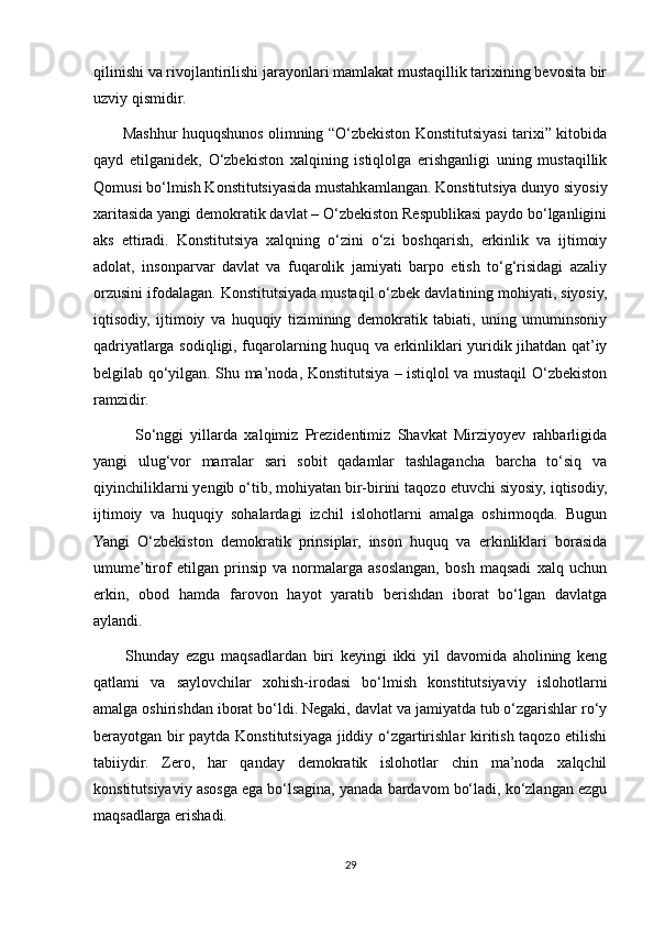 qilinishi va rivojlantirilishi jarayonlari mamlakat mustaqillik tarixining bevosita bir
uzviy qismidir.
           Mashhur huquqshunos olimning “O‘zbekiston Konstitutsiyasi tarixi” kitobida
qayd   etilganidek,   O‘zbekiston   xalqining   istiqlolga   erishganligi   uning   mustaqillik
Qomusi bo‘lmish Konstitutsiyasida mustahkamlangan. Konstitutsiya dunyo siyosiy
xaritasida yangi demokratik davlat – O‘zbekiston Respublikasi paydo bo‘lganligini
aks   ettiradi.   Konstitutsiya   xalqning   o‘zini   o‘zi   boshqarish,   erkinlik   va   ijtimoiy
adolat,   insonparvar   davlat   va   fuqarolik   jamiyati   barpo   etish   to‘g‘risidagi   azaliy
orzusini ifodalagan. Konstitutsiyada mustaqil o‘zbek davlatining mohiyati, siyosiy,
iqtisodiy,   ijtimoiy   va   huquqiy   tizimining   demokratik   tabiati,   uning   umuminsoniy
qadriyatlarga sodiqligi, fuqarolarning huquq va erkinliklari yuridik jihatdan qat’iy
belgilab qo‘yilgan. Shu ma’noda, Konstitutsiya – istiqlol va mustaqil O‘zbekiston
ramzidir.
            So‘nggi   yillarda   xalqimiz   Prezidentimiz   Shavkat   Mirziyoyev   rahbarligida
yangi   ulug‘vor   marralar   sari   sobit   qadamlar   tashlagancha   barcha   to‘siq   va
qiyinchiliklarni yengib o‘tib, mohiyatan bir-birini taqozo etuvchi siyosiy, iqtisodiy,
ijtimoiy   va   huquqiy   sohalardagi   izchil   islohotlarni   amalga   oshirmoqda.   Bugun
Yangi   O‘zbekiston   demokratik   prinsiplar,   inson   huquq   va   erkinliklari   borasida
umume’tirof   etilgan   prinsip   va   normalarga   asoslangan,   bosh   maqsadi   xalq   uchun
erkin,   obod   hamda   farovon   hayot   yaratib   berishdan   iborat   bo‘lgan   davlatga
aylandi.
          Shunday   ezgu   maqsadlardan   biri   keyingi   ikki   yil   davomida   aholining   keng
qatlami   va   saylovchilar   xohish-irodasi   bo‘lmish   konstitutsiyaviy   islohotlarni
amalga oshirishdan iborat bo‘ldi. Negaki, davlat va jamiyatda tub o‘zgarishlar ro‘y
berayotgan bir paytda Konstitutsiyaga jiddiy o‘zgartirishlar kiritish taqozo etilishi
tabiiydir.   Zero,   har   qanday   demokratik   islohotlar   chin   ma’noda   xalqchil
konstitutsiyaviy asosga ega bo‘lsagina, yanada bardavom bo‘ladi, ko‘zlangan ezgu
maqsadlarga erishadi.
29 