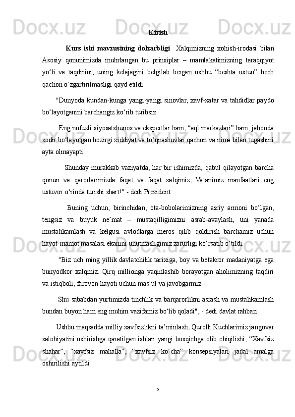 Kirish
                  Kurs   ishi   mavzusining   dolzarbligi     Xalqimizning   xohish-irodasi   bilan
Asosiy   qonunimizda   muhrlangan   bu   prinsiplar   –   mamlakatimizning   taraqqiyot
yo‘li   va   taqdirini,   uning   kelajagini   belgilab   bergan   ushbu   “beshta   ustun”   hech
qachon o‘zgartirilmasligi qayd etildi.
             "Dunyoda kundan-kunga yangi-yangi sinovlar, xavf-xatar va tahdidlar paydo
bo‘layotganini barchangiz ko‘rib turibsiz.
             Eng nufuzli siyosatshunos va ekspertlar ham, “aql markazlari” ham, jahonda
sodir bo‘layotgan hozirgi ziddiyat va to‘qnashuvlar qachon va nima bilan tugashini
ayta olmayapti.
                    Shunday   murakkab   vaziyatda,   har   bir   ishimizda,   qabul   qilayotgan   barcha
qonun   va   qarorlarimizda   faqat   va   faqat   xalqimiz,   Vatanimiz   manfaatlari   eng
ustuvor o‘rinda turishi shart!" - dedi Prezident.
                  Buning   uchun,   birinchidan,   ota-bobolarimizning   asriy   armoni   bo‘lgan,
tengsiz   va   buyuk   ne’mat   –   mustaqilligimizni   asrab-avaylash,   uni   yanada
mustahkamlash   va   kelgusi   avlodlarga   meros   qilib   qoldirish   barchamiz   uchun
hayot-mamot masalasi ekanini unutmasligimiz zarurligi ko‘rsatib o‘tildi.
               "Biz uch ming yillik davlatchilik tarixiga, boy va betakror madaniyatga ega
bunyodkor   xalqmiz.   Qirq   millionga   yaqinlashib   borayotgan   aholimizning   taqdiri
va istiqboli, farovon hayoti uchun mas’ul va javobgarmiz.
               Shu sababdan yurtimizda tinchlik va barqarorlikni asrash va mustahkamlash
bundan buyon ham eng muhim vazifamiz bo‘lib qoladi", - dedi davlat rahbari.
             Ushbu maqsadda milliy xavfsizlikni ta’minlash, Qurolli Kuchlarimiz jangovar
salohiyatini  oshirishga qaratilgan ishlari  yangi bosqichga olib chiqilishi, “Xavfsiz
shahar”,   “xavfsiz   mahalla”,   “xavfsiz   ko‘cha”   konsepsiyalari   jadal   amalga
oshirilishi aytildi.  
3 