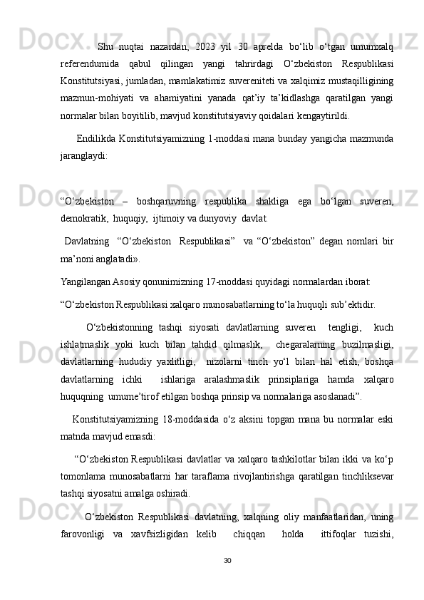             Shu   nuqtai   nazardan,   2023   yil   30   aprelda   bo‘lib   o‘tgan   umumxalq
referendumida   qabul   qilingan   yangi   tahrirdagi   O‘zbekiston   Respublikasi
Konstitutsiyasi, jumladan, mamlakatimiz suvereniteti va xalqimiz mustaqilligining
mazmun-mohiyati   va   ahamiyatini   yanada   qat’iy   ta’kidlashga   qaratilgan   yangi
normalar bilan boyitilib, mavjud konstitutsiyaviy qoidalari kengaytirildi.
         Endilikda Konstitutsiyamizning 1-moddasi mana bunday yangicha mazmunda
jaranglaydi:
“O‘zbekiston   –   boshqaruvning   respublika   shakliga   ega   bo‘lgan   suveren,
demokratik,  huquqiy,  ijtimoiy va dunyoviy  davlat.
  Davlatning     “O‘zbekiston     Respublikasi”     va   “O‘zbekiston”   degan   nomlari   bir
ma’noni anglatadi».
Yangilangan Asosiy qonunimizning 17-moddasi quyidagi normalardan iborat:
“O‘zbekiston Respublikasi xalqaro munosabatlarning to‘la huquqli sub’ektidir.
        O‘zbekistonning   tashqi   siyosati   davlatlarning   suveren     tengligi,     kuch
ishlatmaslik   yoki   kuch   bilan   tahdid   qilmaslik,     chegaralarning   buzilmasligi,
davlatlarning   hududiy   yaxlitligi,     nizolarni   tinch   yo‘l   bilan   hal   etish,   boshqa
davlatlarning   ichki     ishlariga   aralashmaslik   prinsiplariga   hamda   xalqaro
huquqning  umume’tirof etilgan boshqa prinsip va normalariga asoslanadi”.
      Konstitutsiyamizning   18-moddasida   o‘z   aksini   topgan   mana   bu   normalar   eski
matnda mavjud emasdi:
        “O‘zbekiston  Respublikasi   davlatlar  va  xalqaro tashkilotlar   bilan  ikki  va  ko‘p
tomonlama   munosabatlarni   har   taraflama   rivojlantirishga   qaratilgan   tinchliksevar
tashqi siyosatni amalga oshiradi.
          O‘zbekiston   Respublikasi   davlatning,   xalqning   oliy   manfaatlaridan,   uning
farovonligi   va   xavfsizligidan   kelib     chiqqan     holda     ittifoqlar   tuzishi,
30 