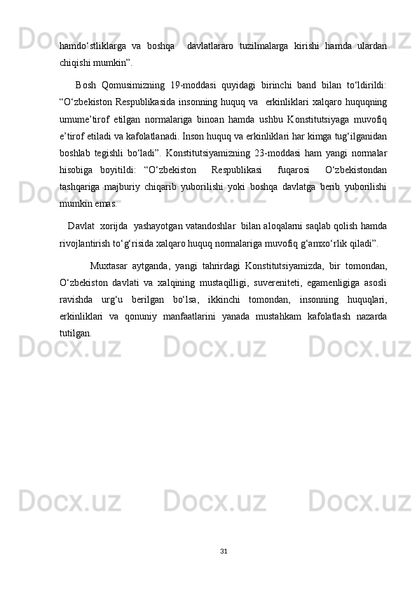 hamdo‘stliklarga   va   boshqa     davlatlararo   tuzilmalarga   kirishi   hamda   ulardan
chiqishi mumkin”.
      Bosh   Qomusimizning   19-moddasi   quyidagi   birinchi   band   bilan   to‘ldirildi:
“O‘zbekiston  Respublikasida   insonning  huquq  va    erkinliklari   xalqaro  huquqning
umume’tirof   etilgan   normalariga   binoan   hamda   ushbu   Konstitutsiyaga   muvofiq
e’tirof etiladi va kafolatlanadi. Inson huquq va erkinliklari har kimga tug‘ilganidan
boshlab   tegishli   bo‘ladi”.   Konstitutsiyamizning   23-moddasi   ham   yangi   normalar
hisobiga   boyitildi:   “O‘zbekiston     Respublikasi     fuqarosi     O‘zbekistondan
tashqariga   majburiy   chiqarib   yuborilishi   yoki   boshqa   davlatga   berib   yuborilishi
mumkin emas.
    Davlat  xorijda  yashayotgan vatandoshlar  bilan aloqalarni saqlab qolish hamda
rivojlantirish to‘g‘risida xalqaro huquq normalariga muvofiq g‘amxo‘rlik qiladi”.
            Muxtasar   aytganda,   yangi   tahrirdagi   Konstitutsiyamizda,   bir   tomondan,
O‘zbekiston   davlati   va   xalqining   mustaqilligi,   suvereniteti,   egamenligiga   asosli
ravishda   urg‘u   berilgan   bo‘lsa,   ikkinchi   tomondan,   insonning   huquqlari,
erkinliklari   va   qonuniy   manfaatlarini   yanada   mustahkam   kafolatlash   nazarda
tutilgan.
31 