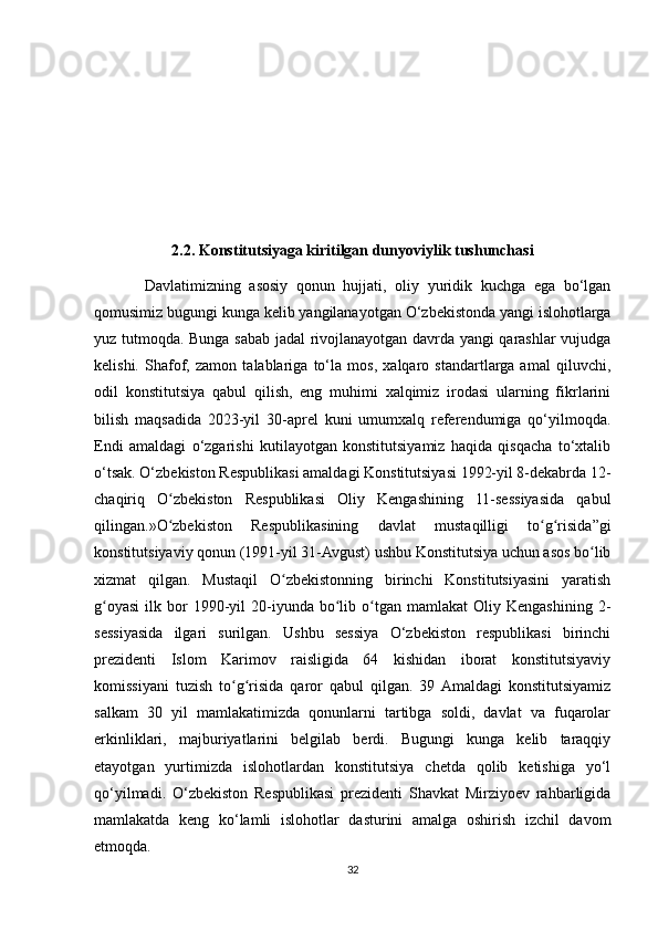 2.2. Konstitutsiyaga kiritilgan dunyoviylik tushunchasi
            Davlatimizning   asosiy   qonun   hujjati,   oliy   yuridik   kuchga   ega   bo‘lgan
qomusimiz bugungi kunga kelib yangilanayotgan O‘zbekistonda yangi islohotlarga
yuz tutmoqda. Bunga sabab jadal rivojlanayotgan davrda yangi qarashlar vujudga
kelishi.   Shafof,   zamon   talablariga   to‘la   mos,   xalqaro   standartlarga   amal   qiluvchi,
odil   konstitutsiya   qabul   qilish,   eng   muhimi   xalqimiz   irodasi   ularning   fikrlarini
bilish   maqsadida   2023-yil   30-aprel   kuni   umumxalq   referendumiga   qo‘yilmoqda.
Endi   amaldagi   o‘zgarishi   kutilayotgan   konstitutsiyamiz   haqida   qisqacha   to‘xtalib
o‘tsak. O‘zbekiston Respublikasi amaldagi Konstitutsiyasi 1992-yil 8-dekabrda 12-
chaqiriq   O zbekiston   Respublikasi   Oliy   Kengashining   11-sessiyasida   qabulʻ
qilingan.»O zbekiston   Respublikasining   davlat   mustaqilligi   to g risida”gi
ʻ ʻ ʻ
konstitutsiyaviy qonun (1991-yil 31-Avgust) ushbu Konstitutsiya uchun asos bo lib	
ʻ
xizmat   qilgan.   Mustaqil   O zbekistonning   birinchi   Konstitutsiyasini   yaratish	
ʻ
g oyasi   ilk  bor  1990-yil   20-iyunda  bo lib  o tgan   mamlakat   Oliy  Kengashining  2-	
ʻ ʻ ʻ
sessiyasida   ilgari   surilgan.   Ushbu   sessiya   O‘zbekiston   respublikasi   birinchi
prezidenti   Islom   Karimov   raisligida   64   kishidan   iborat   konstitutsiyaviy
komissiyani   tuzish   to g risida   qaror   qabul   qilgan.   39  Amaldagi   konstitutsiyamiz	
ʻ ʻ
salkam   30   yil   mamlakatimizda   qonunlarni   tartibga   soldi,   davlat   va   fuqarolar
erkinliklari,   majburiyatlarini   belgilab   berdi.   Bugungi   kunga   kelib   taraqqiy
etayotgan   yurtimizda   islohotlardan   konstitutsiya   chetda   qolib   ketishiga   yo‘l
qo‘yilmadi.   O‘zbekiston   Respublikasi   prezidenti   Shavkat   Mirziyoev   rahbarligida
mamlakatda   keng   ko‘lamli   islohotlar   dasturini   amalga   oshirish   izchil   davom
etmoqda. 
32 