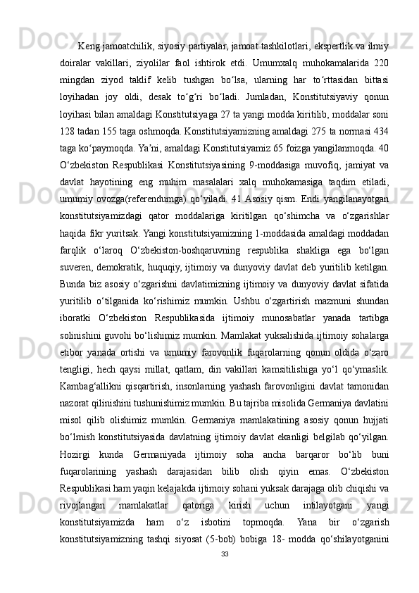            Keng jamoatchilik, siyosiy partiyalar, jamoat tashkilotlari, ekspertlik va ilmiy
doiralar   vakillari,   ziyolilar   faol   ishtirok   etdi.   Umumxalq   muhokamalarida   220
mingdan   ziyod   taklif   kelib   tushgan   bo lsa,   ularning   har   to rttasidan   bittasiʻ ʻ
loyihadan   joy   oldi,   desak   to g ri   bo ladi.   Jumladan,   Konstitutsiyaviy   qonun	
ʻ ʻ ʻ
loyihasi bilan amaldagi Konstitutsiyaga 27 ta yangi modda kiritilib, moddalar soni
128 tadan 155 taga oshmoqda. Konstitutsiyamizning amaldagi 275 ta normasi 434
taga ko paymoqda. Ya ni, amaldagi Konstitutsiyamiz 65 foizga yangilanmoqda. 40	
ʻ ʼ
O‘zbekiston   Respublikasi   Konstitutsiyasining   9-moddasiga   muvofiq,   jamiyat   va
davlat   hayotining   eng   muhim   masalalari   xalq   muhokamasiga   taqdim   etiladi,
umumiy   ovozga(referendumga)   qo‘yiladi.   41  Asosiy   qism.   Endi   yangilanayotgan
konstitutsiyamizdagi   qator   moddalariga   kiritilgan   qo‘shimcha   va   o‘zgarishlar
haqida fikr yuritsak. Yangi konstitutsiyamizning 1-moddasida amaldagi moddadan
farqlik   o‘laroq   O‘zbekiston-boshqaruvning   respublika   shakliga   ega   bo‘lgan
suveren,   demokratik,   huquqiy,   ijtimoiy   va   dunyoviy   davlat   deb   yuritilib   ketilgan.
Bunda   biz   asosiy   o‘zgarishni   davlatimizning   ijtimoiy   va   dunyoviy   davlat   sifatida
yuritilib   o‘tilganida   ko‘rishimiz   mumkin.   Ushbu   o‘zgartirish   mazmuni   shundan
iboratki   O‘zbekiston   Respublikasida   ijtimoiy   munosabatlar   yanada   tartibga
solinishini guvohi bo‘lishimiz mumkin. Mamlakat yuksalishida ijtimoiy sohalarga
etibor   yanada   ortishi   va   umumiy   farovonlik   fuqarolarning   qonun   oldida   o‘zaro
tengligi,   hech   qaysi   millat,   qatlam,   din   vakillari   kamsitilishiga   yo‘l   qo‘ymaslik.
Kambag‘allikni   qisqartirish,   insonlarning   yashash   farovonligini   davlat   tamonidan
nazorat qilinishini tushunishimiz mumkin. Bu tajriba misolida Germaniya davlatini
misol   qilib   olishimiz   mumkin.   Germaniya   mamlakatining   asosiy   qonun   hujjati
bo‘lmish   konstitutsiyasida   davlatning   ijtimoiy   davlat   ekanligi   belgilab   qo‘yilgan.
Hozirgi   kunda   Germaniyada   ijtimoiy   soha   ancha   barqaror   bo‘lib   buni
fuqarolarining   yashash   darajasidan   bilib   olish   qiyin   emas.   O‘zbekiston
Respublikasi ham yaqin kelajakda ijtimoiy sohani yuksak darajaga olib chiqishi va
rivojlangan   mamlakatlar   qatoriga   kirish   uchun   intilayotgani   yangi
konstitutsiyamizda   ham   o‘z   isbotini   topmoqda.   Yana   bir   o‘zgarish
konstitutsiyamizning   tashqi   siyosat   (5-bob)   bobiga   18-   modda   qo‘shilayotganini
33 