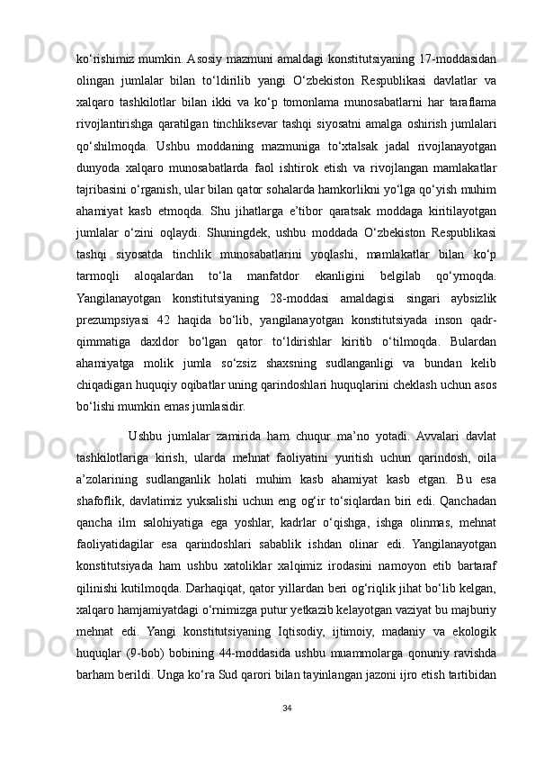 ko‘rishimiz mumkin. Asosiy mazmuni amaldagi  konstitutsiyaning 17-moddasidan
olingan   jumlalar   bilan   to‘ldirilib   yangi   O‘zbekiston   Respublikasi   davlatlar   va
xalqaro   tashkilotlar   bilan   ikki   va   ko‘p   tomonlama   munosabatlarni   har   taraflama
rivojlantirishga   qaratilgan   tinchliksevar   tashqi   siyosatni   amalga   oshirish   jumlalari
qo‘shilmoqda.   Ushbu   moddaning   mazmuniga   to‘xtalsak   jadal   rivojlanayotgan
dunyoda   xalqaro   munosabatlarda   faol   ishtirok   etish   va   rivojlangan   mamlakatlar
tajribasini o‘rganish, ular bilan qator sohalarda hamkorlikni yo‘lga qo‘yish muhim
ahamiyat   kasb   etmoqda.   Shu   jihatlarga   e’tibor   qaratsak   moddaga   kiritilayotgan
jumlalar   o‘zini   oqlaydi.   Shuningdek,   ushbu   moddada   O‘zbekiston   Respublikasi
tashqi   siyosatda   tinchlik   munosabatlarini   yoqlashi,   mamlakatlar   bilan   ko‘p
tarmoqli   aloqalardan   to‘la   manfatdor   ekanligini   belgilab   qo‘ymoqda.
Yangilanayotgan   konstitutsiyaning   28-moddasi   amaldagisi   singari   aybsizlik
prezumpsiyasi   42   haqida   bo‘lib,   yangilanayotgan   konstitutsiyada   inson   qadr-
qimmatiga   daxldor   bo‘lgan   qator   to‘ldirishlar   kiritib   o‘tilmoqda.   Bulardan
ahamiyatga   molik   jumla   so‘zsiz   shaxsning   sudlanganligi   va   bundan   kelib
chiqadigan huquqiy oqibatlar uning qarindoshlari huquqlarini cheklash uchun asos
bo‘lishi mumkin emas jumlasidir.
                Ushbu   jumlalar   zamirida   ham   chuqur   ma’no   yotadi.   Avvalari   davlat
tashkilotlariga   kirish,   ularda   mehnat   faoliyatini   yuritish   uchun   qarindosh,   oila
a’zolarining   sudlanganlik   holati   muhim   kasb   ahamiyat   kasb   etgan.   Bu   esa
shafoflik,   davlatimiz   yuksalishi   uchun   eng   og‘ir   to‘siqlardan   biri   edi.   Qanchadan
qancha   ilm   salohiyatiga   ega   yoshlar,   kadrlar   o‘qishga,   ishga   olinmas,   mehnat
faoliyatidagilar   esa   qarindoshlari   sabablik   ishdan   olinar   edi.   Yangilanayotgan
konstitutsiyada   ham   ushbu   xatoliklar   xalqimiz   irodasini   namoyon   etib   bartaraf
qilinishi kutilmoqda. Darhaqiqat, qator yillardan beri og‘riqlik jihat bo‘lib kelgan,
xalqaro hamjamiyatdagi o‘rnimizga putur yetkazib kelayotgan vaziyat bu majburiy
mehnat   edi.   Yangi   konstitutsiyaning   Iqtisodiy,   ijtimoiy,   madaniy   va   ekologik
huquqlar   (9-bob)   bobining   44-moddasida   ushbu   muammolarga   qonuniy   ravishda
barham berildi. Unga ko‘ra Sud qarori bilan tayinlangan jazoni ijro etish tartibidan
34 