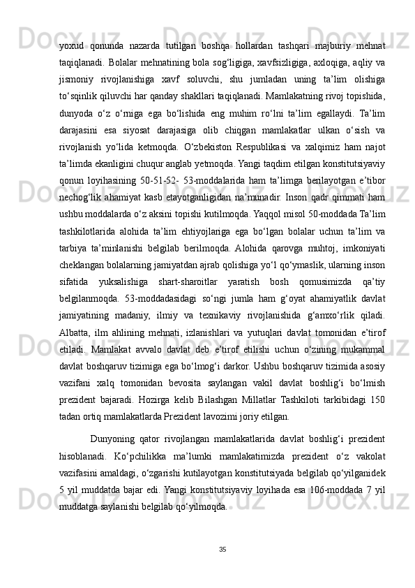 yoxud   qonunda   nazarda   tutilgan   boshqa   hollardan   tashqari   majburiy   mehnat
taqiqlanadi. Bolalar  mehnatining bola sog‘ligiga, xavfsizligiga, axloqiga, aqliy va
jismoniy   rivojlanishiga   xavf   soluvchi,   shu   jumladan   uning   ta’lim   olishiga
to‘sqinlik qiluvchi har qanday shakllari taqiqlanadi. Mamlakatning rivoj topishida,
dunyoda   o‘z   o‘rniga   ega   bo‘lishida   eng   muhim   ro‘lni   ta’lim   egallaydi.   Ta’lim
darajasini   esa   siyosat   darajasiga   olib   chiqgan   mamlakatlar   ulkan   o‘sish   va
rivojlanish   yo‘lida   ketmoqda.   O‘zbekiston   Respublikasi   va   xalqimiz   ham   najot
ta’limda ekanligini chuqur anglab yetmoqda. Yangi taqdim etilgan konstitutsiyaviy
qonun   loyihasining   50-51-52-   53-moddalarida   ham   ta’limga   berilayotgan   e’tibor
nechog‘lik   ahamiyat   kasb   etayotganligidan   na’munadir.   Inson   qadr   qimmati   ham
ushbu moddalarda o‘z aksini topishi kutilmoqda. Yaqqol misol 50-moddada Ta’lim
tashkilotlarida   alohida   ta’lim   ehtiyojlariga   ega   bo‘lgan   bolalar   uchun   ta’lim   va
tarbiya   ta’minlanishi   belgilab   berilmoqda.   Alohida   qarovga   muhtoj,   imkoniyati
cheklangan bolalarning jamiyatdan ajrab qolishiga yo‘l qo‘ymaslik, ularning inson
sifatida   yuksalishiga   shart-sharoitlar   yaratish   bosh   qomusimizda   qa’tiy
belgilanmoqda.   53-moddadasidagi   so‘ngi   jumla   ham   g‘oyat   ahamiyatlik   davlat
jamiyatining   madaniy,   ilmiy   va   texnikaviy   rivojlanishida   g‘amxo‘rlik   qiladi.
Albatta,   ilm   ahlining   mehnati,   izlanishlari   va   yutuqlari   davlat   tomonidan   e’tirof
etiladi.   Mamlakat   avvalo   davlat   deb   e’tirof   etilishi   uchun   o‘zining   mukammal
davlat boshqaruv tizimiga ega bo‘lmog‘i darkor. Ushbu boshqaruv tizimida asosiy
vazifani   xalq   tomonidan   bevosita   saylangan   vakil   davlat   boshlig‘i   bo‘lmish
prezident   bajaradi.   Hozirga   kelib   Bilashgan   Millatlar   Tashkiloti   tarkibidagi   150
tadan ortiq mamlakatlarda Prezident lavozimi joriy etilgan.
            Dunyoning   qator   rivojlangan   mamlakatlarida   davlat   boshlig‘i   prezident
hisoblanadi.   Ko‘pchilikka   ma’lumki   mamlakatimizda   prezident   o‘z   vakolat
vazifasini amaldagi, o‘zgarishi kutilayotgan konstitutsiyada belgilab qo‘yilganidek
5  yil   muddatda  bajar   edi. Yangi   konstitutsiyaviy   loyihada   esa   106-moddada   7   yil
muddatga saylanishi belgilab qo‘yilmoqda. 
35 