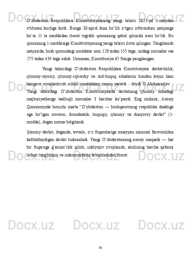 O‘zbekiston   Respublikasi   Konstitutsiyasining   yangi   tahriri   2023-yil   1-maydan
e'tiboran   kuchga   kirdi.   Bunga   30-aprel   kuni   bo‘lib   o‘tgan   referendum   natijasiga
ko‘ra   11   ta   moddadan   iborat   tegishli   qonunning   qabul   qilinishi   asos   bo‘ldi.   Bu
qonunning 1-moddasiga Konstitutsiyaning yangi tahriri ilova qilingan. Yangilanish
natijasida, bosh qomusdagi moddalar soni 128 tadan 155 taga, undagi normalar esa
275 tadan 434 taga oshdi. Umuman, Konstitusiya 65 foizga yangilangan.
            Yangi   tahrirdagi   O‘zbekiston   Respublikasi   Konstitusiyasi   davlatchilik,
ijtimoiy-siyosiy,   ijtimoiy-iqtisodiy   va   sud-huquq   sohalarini   bundan   keyin   ham
barqaror   rivojlantirish   uchun   mustahkam   zamin   yaratdi   -   deydi   O.Abdurasulov.   -
Yangi   tahrirdagi   O‘zbekiston   Konstitusiyasida   davlatning   ijtimoiy   sohadagi
majburiyatlariga   taalluqli   normalar   3   barobar   ko‘paydi.   Eng   muhimi,   Asosiy
Qonunimizda   birinchi   marta   “O‘zbekiston   —   boshqaruvning   respublika   shakliga
ega   bo‘lgan   suveren,   demokratik,   huquqiy,   ijtimoiy   va   dunyoviy   davlat”   (1-
modda), degan norma belgilandi.
Ijtimoiy  davlat,   deganda,   avvalo,   o‘z   fuqarolariga   muayyan  minimal   farovonlikni
kafolatlaydigan   davlat   tushuniladi.  Yangi   O‘zbekistonning   asosiy   maqsadi   —   har
bir   fuqaroga   g‘amxo‘rlik   qilish,   inklyuziv   rivojlanish,   aholining   barcha   qatlami
uchun teng huquq va imkoniyatlarni ta'minlashdan iborat.
36 