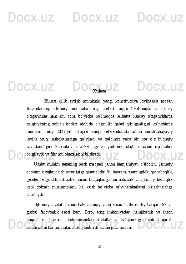Xulosa
              Xulosa   qilib   aytish   mumkinki   yangi   konstitutsiya   loyihasida   asosan
fuqarolarning   ijtimoiy   munosabatlariga   alohida   urg‘u   berilmoqda   va   asosiy
o‘zgarishlar   ham   shu   soha   bo‘yicha   bo‘lmoqda.   Albatta   bunday   o‘zgarishlarda
xalqimizning   xohish   irodasi   alohida   o‘rganilib   qabul   qilinganligini   ko‘rishimiz
mumkin.   Joriy   2023-yil   30-aprel   kungi   referendumda   ushbu   konstitutsiyaviy
loyiha   xalq   muhokamasiga   qo‘yiladi   va   xalqimiz   yana   bir   bor   o‘z   huquqiy
savodxonligini   ko‘rsatadi,   o‘z   kelajagi   va   yurtimiz   istiqboli   uchun   maqbulini
belgilaydi va fikr mulohazalarini bildiradi.
        Ushbu   muhim   sananing   bosh   maqsadi   jahon   hamjamiyati   e’tiborini   ijtimoiy
adolatni rivojlantirish zarurligiga qaratishdir. Bu bayram, shuningdek, qashshoqlik,
gender   tengsizlik,   ishsizlik,   inson   huquqlariga   hurmatsizlik   va   ijtimoiy   befarqlik
kabi   dolzarb   muammolarni   hal   etish   bo‘yicha   sa’y-harakatlarni   birlashtirishga
chorlaydi.
          Ijtimoiy   adolat   –   shunchaki   axloqiy   talab   emas,   balki   milliy   barqarorlik   va
global   farovonlik   asosi   ham.   Zero,   teng   imkoniyatlar,   hamjihatlik   va   inson
huquqlarini   hurmat   qilish   mezonlari   davlatlar   va   xalqlarning   ishlab   chiqarish
salohiyatini har tomonlama rivojlantirish uchun juda muhim.
37 