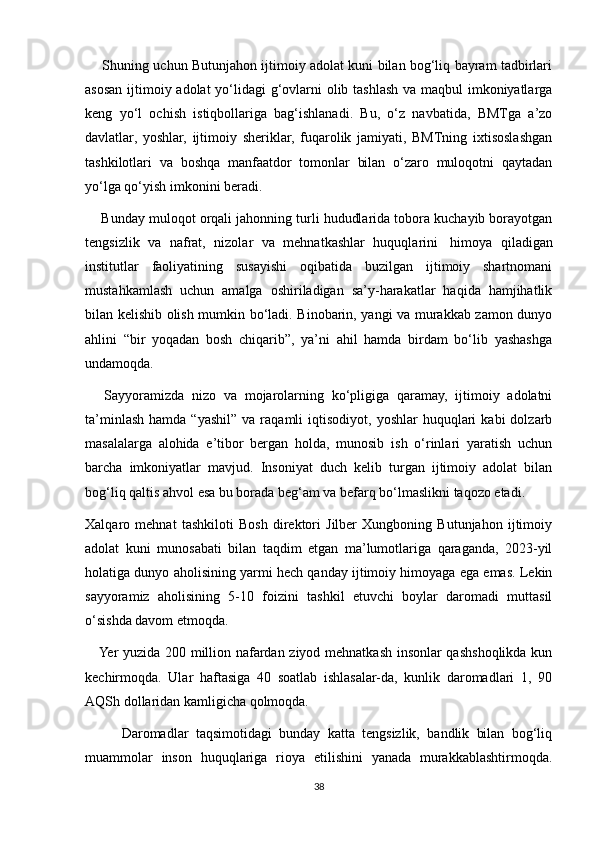        Shuning uchun Butunjahon ijtimoiy adolat kuni bilan bog‘liq bayram tadbirlari
asosan ijtimoiy adolat yo‘lidagi  g‘ovlarni  olib tashlash va maqbul imkoniyatlarga
keng   yo‘l   ochish   istiqbollariga   bag‘ishlanadi.   Bu,   o‘z   navbatida,   BMTga   a’zo
davlatlar,   yoshlar,   ijtimoiy   sheriklar,   fuqarolik   jamiyati,   BMTning   ixtisoslashgan
tashkilotlari   va   boshqa   manfaatdor   tomonlar   bilan   o‘zaro   muloqotni   qaytadan
yo‘lga qo‘yish imkonini beradi.
     Bunday muloqot orqali jahonning turli hududlarida tobora kuchayib borayotgan
tengsizlik   va   nafrat,   nizolar   va   mehnatkashlar   huquqlarini     himoya   qiladigan
institutlar   faoliyatining   susayishi   oqibatida   buzilgan   ijtimoiy   shartnomani
mustahkamlash   uchun   amalga   oshiriladigan   sa’y-harakatlar   haqida   hamjihatlik
bilan kelishib olish mumkin bo‘ladi. Binobarin, yangi va murakkab zamon dunyo
ahlini   “bir   yoqadan   bosh   chiqarib”,   ya’ni   ahil   hamda   birdam   bo‘lib   yashashga
undamoqda.
      Sayyoramizda   nizo   va   mojarolarning   ko‘pligiga   qaramay,   ijtimoiy   adolatni
ta’minlash   hamda  “yashil”   va  raqamli   iqtisodiyot,  yoshlar  huquqlari   kabi   dolzarb
masalalarga   alohida   e’tibor   bergan   holda,   munosib   ish   o‘rinlari   yaratish   uchun
barcha   imkoniyatlar   mavjud.   Insoniyat   duch   kelib   turgan   ijtimoiy   adolat   bilan
bog‘liq qaltis ahvol esa bu borada beg‘am va befarq bo‘lmaslikni taqozo etadi.
Xalqaro   mehnat   tashkiloti   Bosh   direktori   Jilber   Xungboning   Butunjahon   ijtimoiy
adolat   kuni   munosabati   bilan   taqdim   etgan   ma’lumotlariga   qaraganda,   2023-yil
holatiga dunyo aholisining yarmi hech qanday ijtimoiy himoyaga ega emas. Lekin
sayyoramiz   aholisining   5-10   foizini   tashkil   etuvchi   boylar   daromadi   muttasil
o‘sishda davom etmoqda.
     Yer yuzida 200 million nafardan ziyod mehnatkash insonlar qashshoqlikda kun
kechirmoqda.   Ular   haftasiga   40   soatlab   ishlasalar-da,   kunlik   daromadlari   1,   90
AQSh dollaridan kamligicha qolmoqda.
          Daromadlar   taqsimotidagi   bunday   katta   tengsizlik,   bandlik   bilan   bog‘liq
muammolar   inson   huquqlariga   rioya   etilishini   yanada   murakkablashtirmoqda.
38 