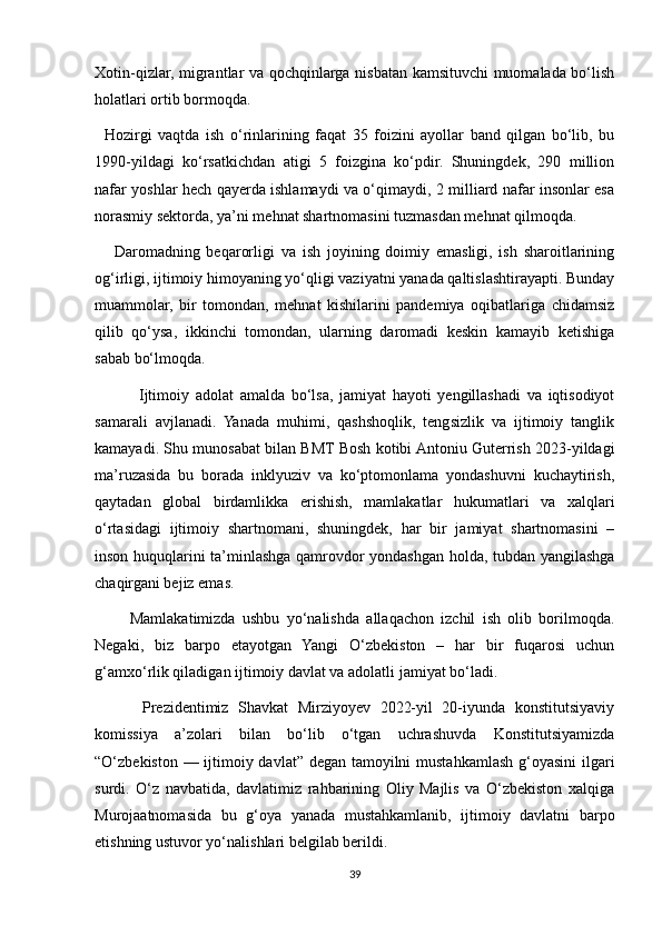 Xotin-qizlar, migrantlar va qochqinlarga nisbatan kamsituvchi muomalada bo‘lish
holatlari ortib bormoqda.
    Hozirgi   vaqtda   ish   o‘rinlarining   faqat   35   foizini   ayollar   band   qilgan   bo‘lib,   bu
1990-yildagi   ko‘rsatkichdan   atigi   5   foizgina   ko‘pdir.   Shuningdek,   290   million
nafar yoshlar hech qayerda ishlamaydi va o‘qimaydi, 2 milliard nafar insonlar esa
norasmiy sektorda, ya’ni mehnat shartnomasini tuzmasdan mehnat qilmoqda.
      Daromadning   beqarorligi   va   ish   joyining   doimiy   emasligi,   ish   sharoitlarining
og‘irligi, ijtimoiy himoyaning yo‘qligi vaziyatni yanada qaltislashtirayapti. Bunday
muammolar,   bir   tomondan,   mehnat   kishilarini   pandemiya   oqibatlariga   chidamsiz
qilib   qo‘ysa,   ikkinchi   tomondan,   ularning   daromadi   keskin   kamayib   ketishiga
sabab bo‘lmoqda.
              Ijtimoiy   adolat   amalda   bo‘lsa,   jamiyat   hayoti   yengillashadi   va   iqtisodiyot
samarali   avjlanadi.   Yanada   muhimi,   qashshoqlik,   tengsizlik   va   ijtimoiy   tanglik
kamayadi. Shu munosabat bilan BMT Bosh kotibi Antoniu Guterrish 2023-yildagi
ma’ruzasida   bu   borada   inklyuziv   va   ko‘ptomonlama   yondashuvni   kuchaytirish,
qaytadan   global   birdamlikka   erishish,   mamlakatlar   hukumatlari   va   xalqlari
o‘rtasidagi   ijtimoiy   shartnomani,   shuningdek,   har   bir   jamiyat   shartnomasini   –
inson huquqlarini ta’minlashga qamrovdor yondashgan holda, tubdan yangilashga
chaqirgani bejiz emas.
          Mamlakatimizda   ushbu   yo‘nalishda   allaqachon   izchil   ish   olib   borilmoqda.
Negaki,   biz   barpo   etayotgan   Yangi   O‘zbekiston   –   har   bir   fuqarosi   uchun
g‘amxo‘rlik qiladigan ijtimoiy davlat va adolatli jamiyat bo‘ladi.
          Prezidentimiz   Shavkat   Mirziyoyev   2022-yil   20-iyunda   konstitutsiyaviy
komissiya   a’zolari   bilan   bo‘lib   o‘tgan   uchrashuvda   Konstitutsiyamizda
“O‘zbekiston — ijtimoiy davlat” degan tamoyilni  mustahkamlash g‘oyasini  ilgari
surdi.   O‘z   navbatida,   davlatimiz   rahbarining   Oliy   Majlis   va   O‘zbekiston   xalqiga
Murojaatnomasida   bu   g‘oya   yanada   mustahkamlanib,   ijtimoiy   davlatni   barpo
etishning ustuvor yo‘nalishlari belgilab berildi.
39 