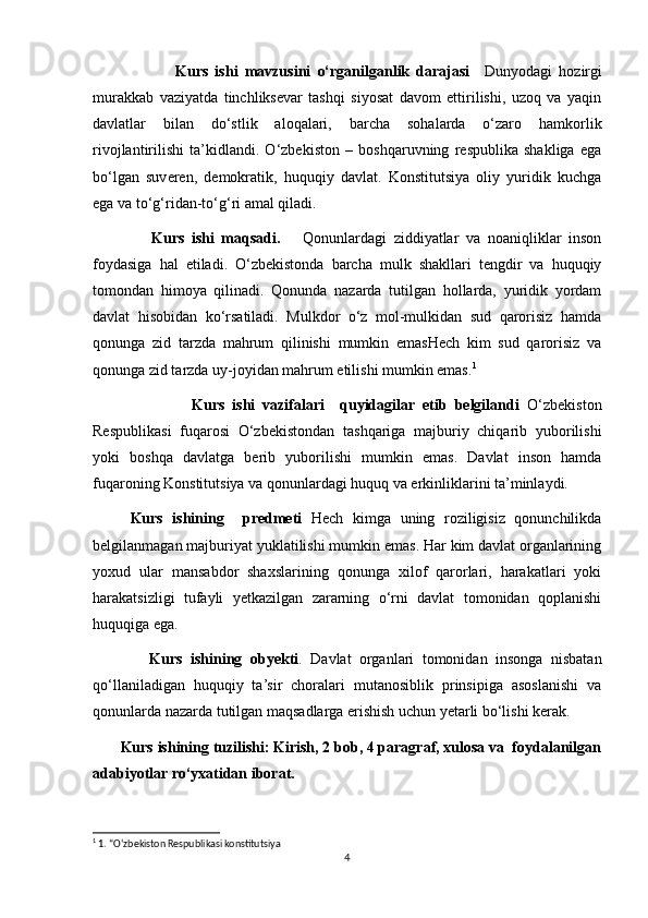                           Kurs   ishi   mavzusini   o‘rganilganlik   darajasi       Dunyodagi   hozirgi
murakkab   vaziyatda   tinchliksevar   tashqi   siyosat   davom   ettirilishi,   uzoq   va   yaqin
davlatlar   bilan   do‘stlik   aloqalari,   barcha   sohalarda   o‘zaro   hamkorlik
rivojlantirilishi   ta’kidlandi.   O‘zbekiston   –   boshqaruvning   respublika   shakliga   ega
bo‘lgan   suveren,   demokratik,   huquqiy   davlat.   Konstitutsiya   oliy   yuridik   kuchga
ega va to‘g‘ridan-to‘g‘ri amal qiladi. 
                Kurs   ishi   maqsadi.       Qonunlardagi   ziddiyatlar   va   noaniqliklar   inson
foydasiga   hal   etiladi.   O‘zbekistonda   barcha   mulk   shakllari   tengdir   va   huquqiy
tomondan   himoya   qilinadi.   Qonunda   nazarda   tutilgan   hollarda,   yuridik   yordam
davlat   hisobidan   ko‘rsatiladi.   Mulkdor   o‘z   mol-mulkidan   sud   qarorisiz   hamda
qonunga   zid   tarzda   mahrum   qilinishi   mumkin   emasHech   kim   sud   qarorisiz   va
qonunga zid tarzda uy-joyidan mahrum etilishi mumkin emas. 1
                          Kurs   ishi   vazifalari     quyidagilar   etib   belgilandi   O‘zbekiston
Respublikasi   fuqarosi   O‘zbekistondan   tashqariga   majburiy   chiqarib   yuborilishi
yoki   boshqa   davlatga   berib   yuborilishi   mumkin   emas.   Davlat   inson   hamda
fuqaroning Konstitutsiya va qonunlardagi huquq va erkinliklarini ta’minlaydi. 
        Kurs   ishining     predmeti   Hech   kimga   uning   roziligisiz   qonunchilikda
belgilanmagan majburiyat yuklatilishi mumkin emas. Har kim davlat organlarining
yoxud   ular   mansabdor   shaxslarining   qonunga   xilof   qarorlari,   harakatlari   yoki
harakatsizligi   tufayli   yetkazilgan   zararning   o‘rni   davlat   tomonidan   qoplanishi
huquqiga ega.
              Kurs   ishining   obyekti .   Davlat   organlari   tomonidan   insonga   nisbatan
qo‘llaniladigan   huquqiy   ta’sir   choralari   mutanosiblik   prinsipiga   asoslanishi   va
qonunlarda nazarda tutilgan maqsadlarga erishish uchun yetarli bo‘lishi kerak.
       Kurs ishining tuzilishi: Kirish, 2 bob, 4 paragraf, xulosa va  foydalanilgan
adabiyotlar ro‘yxatidan iborat.  
1
 1. “Oʻzbekiston Respublikasi konstitutsiya
4 